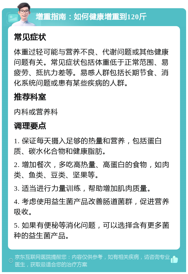 增重指南：如何健康增重到120斤 常见症状 体重过轻可能与营养不良、代谢问题或其他健康问题有关。常见症状包括体重低于正常范围、易疲劳、抵抗力差等。易感人群包括长期节食、消化系统问题或患有某些疾病的人群。 推荐科室 内科或营养科 调理要点 1. 保证每天摄入足够的热量和营养，包括蛋白质、碳水化合物和健康脂肪。 2. 增加餐次，多吃高热量、高蛋白的食物，如肉类、鱼类、豆类、坚果等。 3. 适当进行力量训练，帮助增加肌肉质量。 4. 考虑使用益生菌产品改善肠道菌群，促进营养吸收。 5. 如果有便秘等消化问题，可以选择含有更多菌种的益生菌产品。