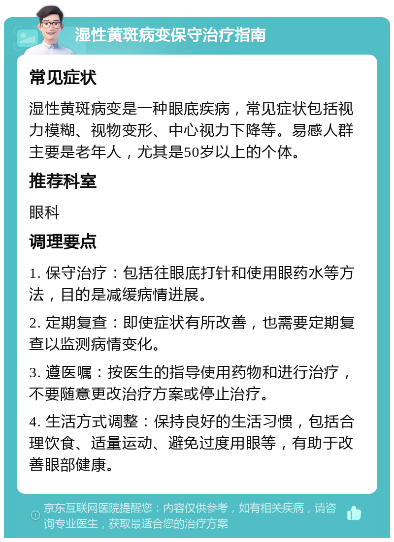 湿性黄斑病变保守治疗指南 常见症状 湿性黄斑病变是一种眼底疾病，常见症状包括视力模糊、视物变形、中心视力下降等。易感人群主要是老年人，尤其是50岁以上的个体。 推荐科室 眼科 调理要点 1. 保守治疗：包括往眼底打针和使用眼药水等方法，目的是减缓病情进展。 2. 定期复查：即使症状有所改善，也需要定期复查以监测病情变化。 3. 遵医嘱：按医生的指导使用药物和进行治疗，不要随意更改治疗方案或停止治疗。 4. 生活方式调整：保持良好的生活习惯，包括合理饮食、适量运动、避免过度用眼等，有助于改善眼部健康。