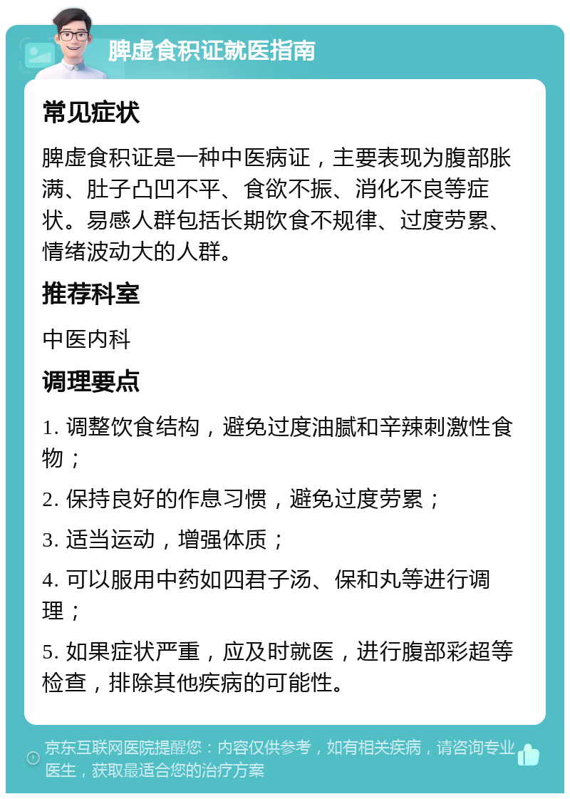 脾虚食积证就医指南 常见症状 脾虚食积证是一种中医病证，主要表现为腹部胀满、肚子凸凹不平、食欲不振、消化不良等症状。易感人群包括长期饮食不规律、过度劳累、情绪波动大的人群。 推荐科室 中医内科 调理要点 1. 调整饮食结构，避免过度油腻和辛辣刺激性食物； 2. 保持良好的作息习惯，避免过度劳累； 3. 适当运动，增强体质； 4. 可以服用中药如四君子汤、保和丸等进行调理； 5. 如果症状严重，应及时就医，进行腹部彩超等检查，排除其他疾病的可能性。