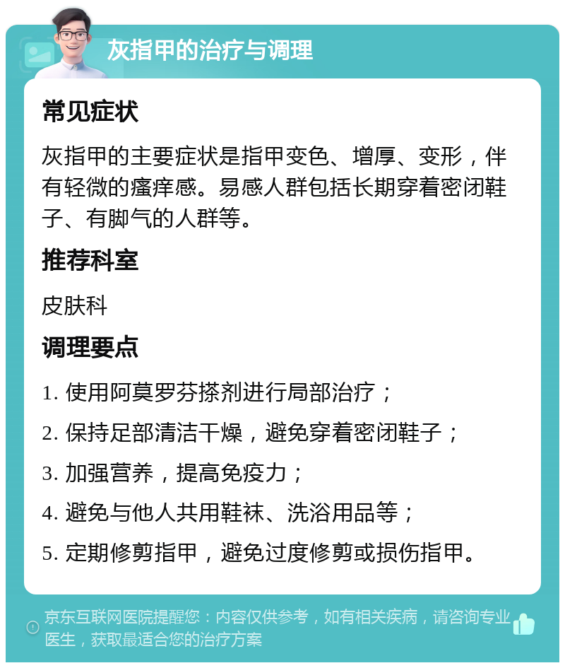 灰指甲的治疗与调理 常见症状 灰指甲的主要症状是指甲变色、增厚、变形，伴有轻微的瘙痒感。易感人群包括长期穿着密闭鞋子、有脚气的人群等。 推荐科室 皮肤科 调理要点 1. 使用阿莫罗芬搽剂进行局部治疗； 2. 保持足部清洁干燥，避免穿着密闭鞋子； 3. 加强营养，提高免疫力； 4. 避免与他人共用鞋袜、洗浴用品等； 5. 定期修剪指甲，避免过度修剪或损伤指甲。