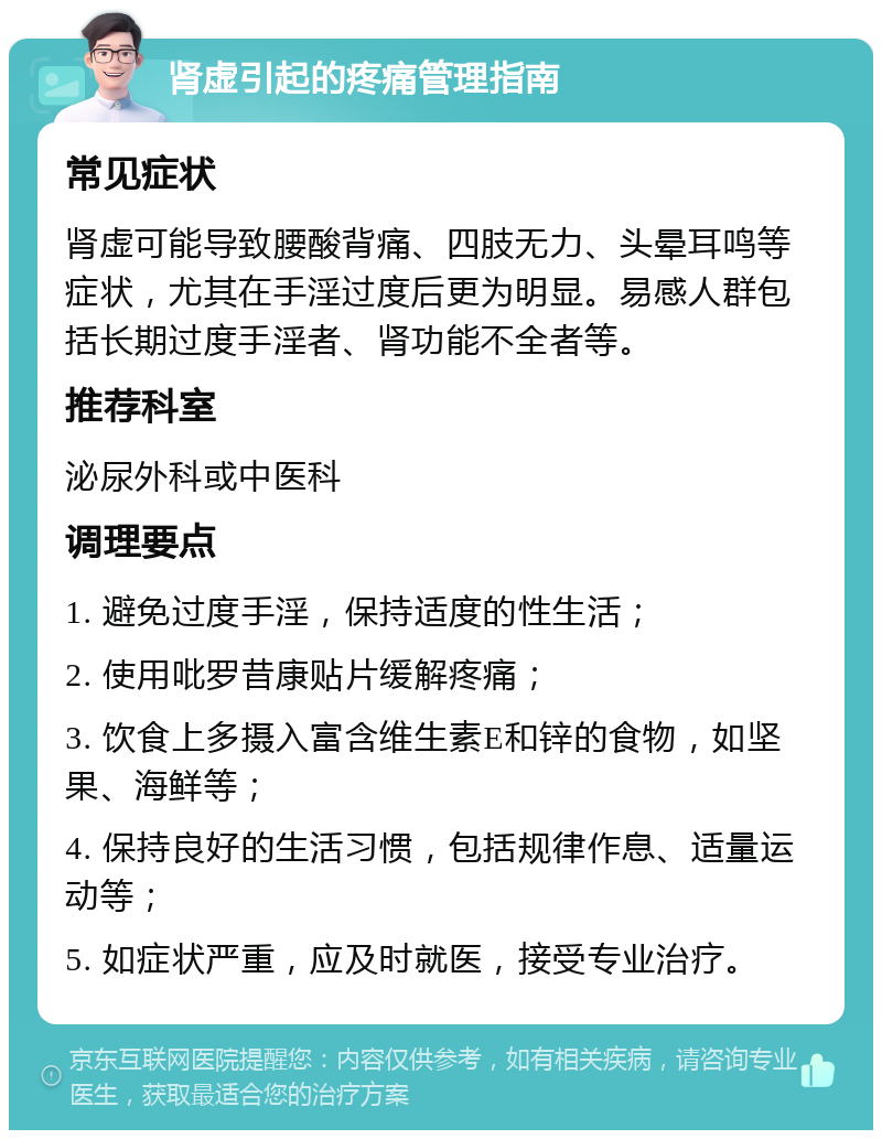 肾虚引起的疼痛管理指南 常见症状 肾虚可能导致腰酸背痛、四肢无力、头晕耳鸣等症状，尤其在手淫过度后更为明显。易感人群包括长期过度手淫者、肾功能不全者等。 推荐科室 泌尿外科或中医科 调理要点 1. 避免过度手淫，保持适度的性生活； 2. 使用吡罗昔康贴片缓解疼痛； 3. 饮食上多摄入富含维生素E和锌的食物，如坚果、海鲜等； 4. 保持良好的生活习惯，包括规律作息、适量运动等； 5. 如症状严重，应及时就医，接受专业治疗。