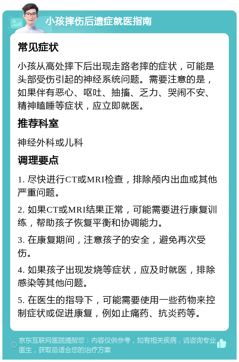 小孩摔伤后遗症就医指南 常见症状 小孩从高处摔下后出现走路老摔的症状，可能是头部受伤引起的神经系统问题。需要注意的是，如果伴有恶心、呕吐、抽搐、乏力、哭闹不安、精神瞌睡等症状，应立即就医。 推荐科室 神经外科或儿科 调理要点 1. 尽快进行CT或MRI检查，排除颅内出血或其他严重问题。 2. 如果CT或MRI结果正常，可能需要进行康复训练，帮助孩子恢复平衡和协调能力。 3. 在康复期间，注意孩子的安全，避免再次受伤。 4. 如果孩子出现发烧等症状，应及时就医，排除感染等其他问题。 5. 在医生的指导下，可能需要使用一些药物来控制症状或促进康复，例如止痛药、抗炎药等。