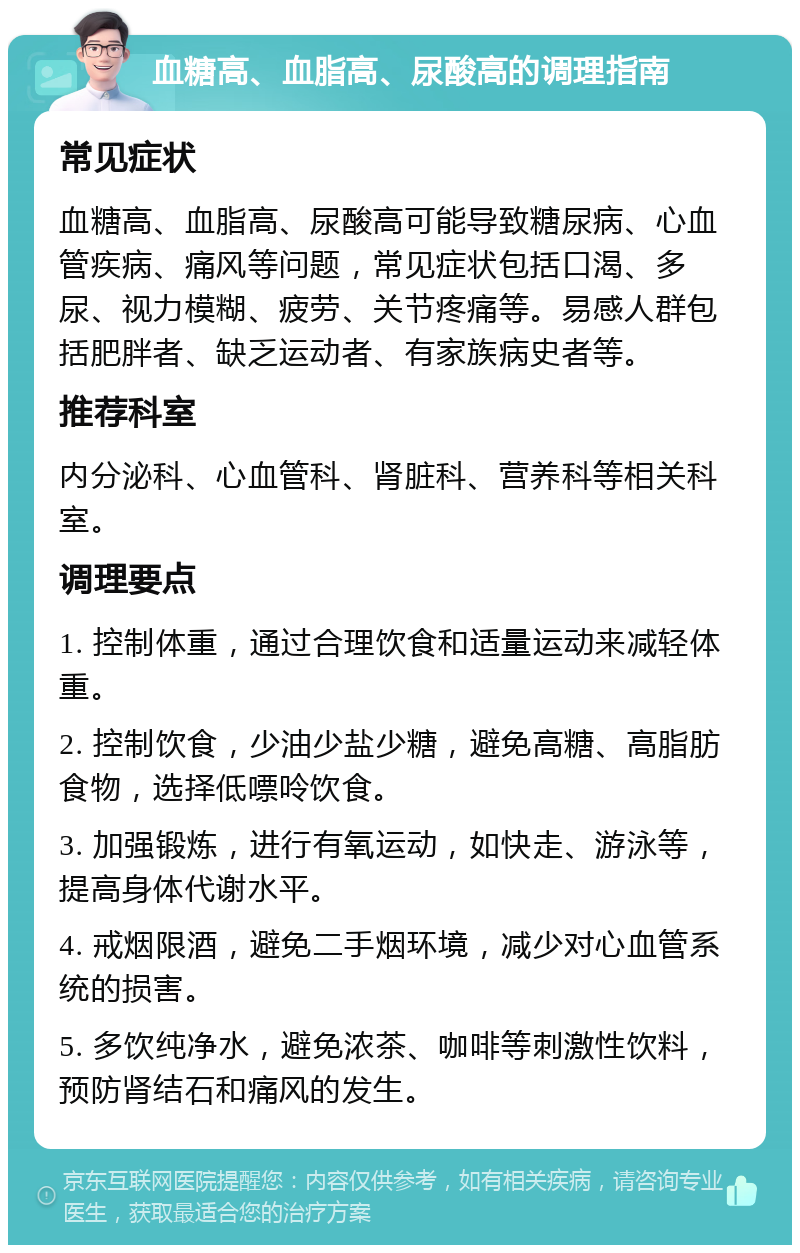 血糖高、血脂高、尿酸高的调理指南 常见症状 血糖高、血脂高、尿酸高可能导致糖尿病、心血管疾病、痛风等问题，常见症状包括口渴、多尿、视力模糊、疲劳、关节疼痛等。易感人群包括肥胖者、缺乏运动者、有家族病史者等。 推荐科室 内分泌科、心血管科、肾脏科、营养科等相关科室。 调理要点 1. 控制体重，通过合理饮食和适量运动来减轻体重。 2. 控制饮食，少油少盐少糖，避免高糖、高脂肪食物，选择低嘌呤饮食。 3. 加强锻炼，进行有氧运动，如快走、游泳等，提高身体代谢水平。 4. 戒烟限酒，避免二手烟环境，减少对心血管系统的损害。 5. 多饮纯净水，避免浓茶、咖啡等刺激性饮料，预防肾结石和痛风的发生。