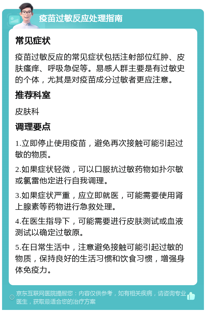 疫苗过敏反应处理指南 常见症状 疫苗过敏反应的常见症状包括注射部位红肿、皮肤瘙痒、呼吸急促等。易感人群主要是有过敏史的个体，尤其是对疫苗成分过敏者更应注意。 推荐科室 皮肤科 调理要点 1.立即停止使用疫苗，避免再次接触可能引起过敏的物质。 2.如果症状轻微，可以口服抗过敏药物如扑尔敏或氯雷他定进行自我调理。 3.如果症状严重，应立即就医，可能需要使用肾上腺素等药物进行急救处理。 4.在医生指导下，可能需要进行皮肤测试或血液测试以确定过敏原。 5.在日常生活中，注意避免接触可能引起过敏的物质，保持良好的生活习惯和饮食习惯，增强身体免疫力。