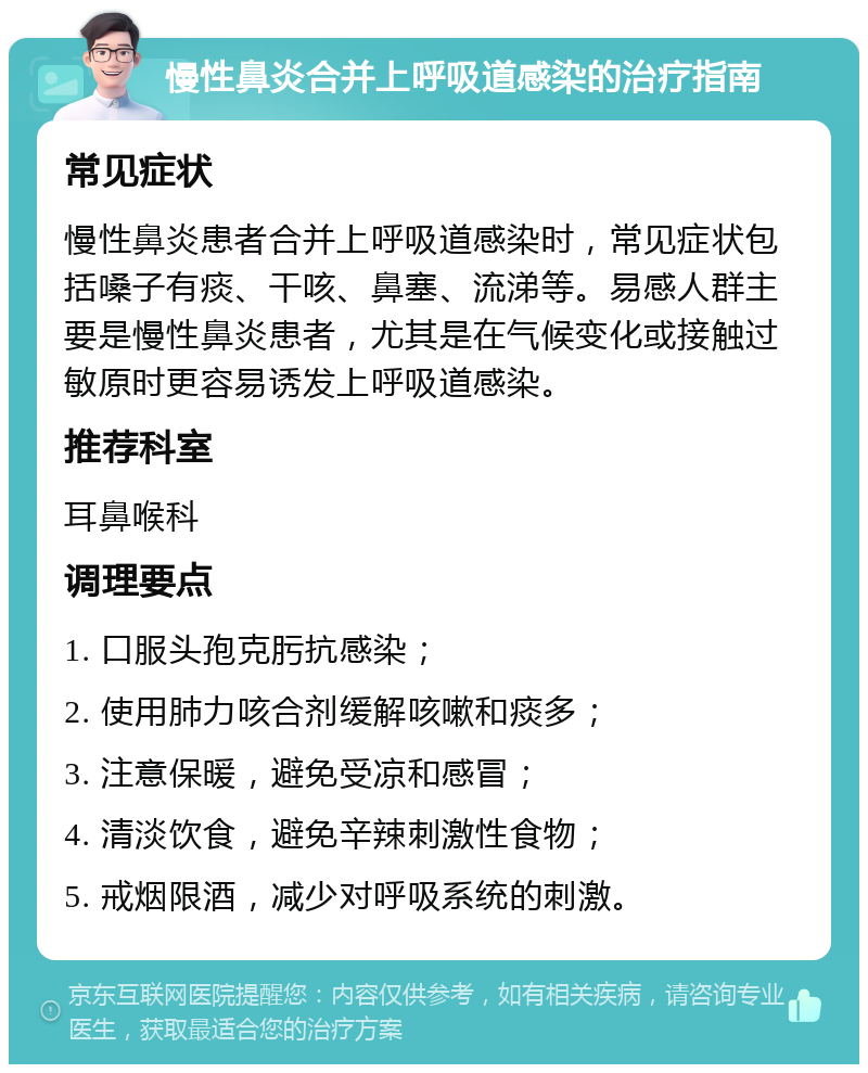 慢性鼻炎合并上呼吸道感染的治疗指南 常见症状 慢性鼻炎患者合并上呼吸道感染时，常见症状包括嗓子有痰、干咳、鼻塞、流涕等。易感人群主要是慢性鼻炎患者，尤其是在气候变化或接触过敏原时更容易诱发上呼吸道感染。 推荐科室 耳鼻喉科 调理要点 1. 口服头孢克肟抗感染； 2. 使用肺力咳合剂缓解咳嗽和痰多； 3. 注意保暖，避免受凉和感冒； 4. 清淡饮食，避免辛辣刺激性食物； 5. 戒烟限酒，减少对呼吸系统的刺激。