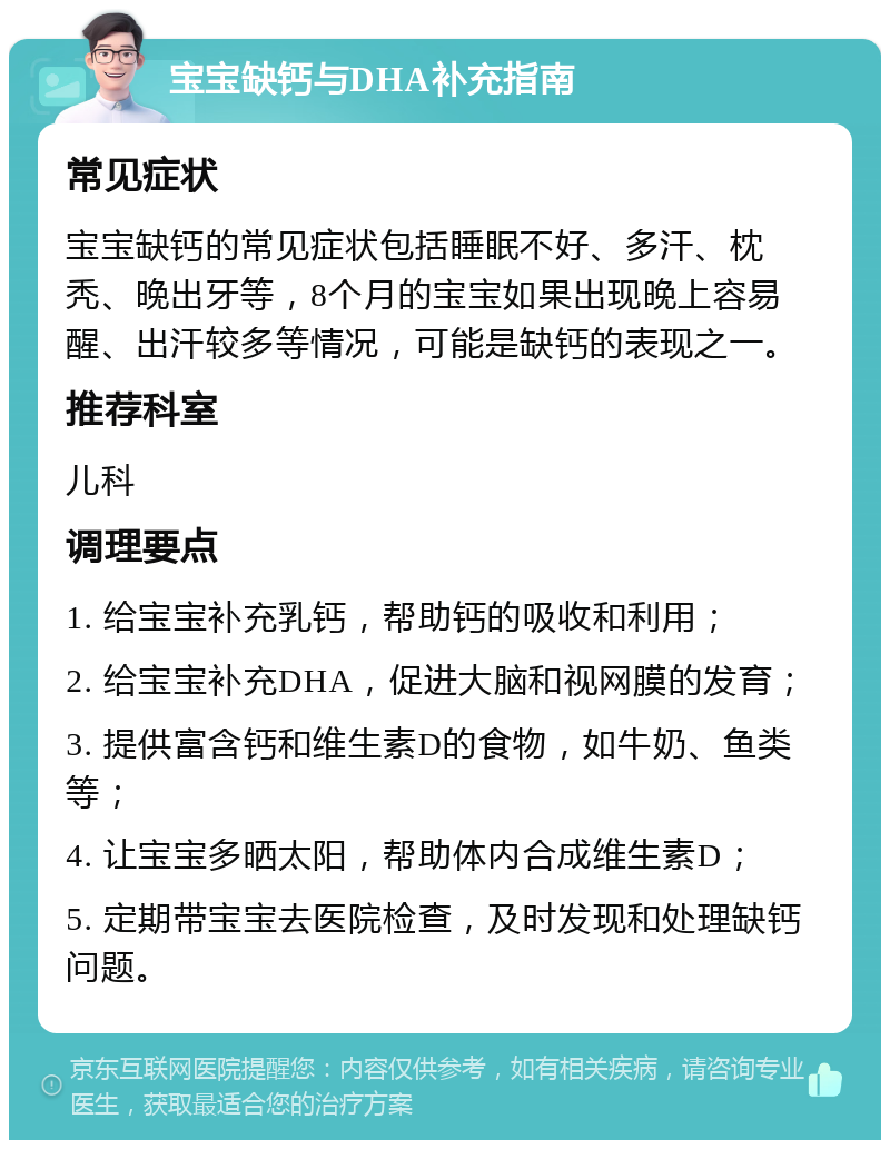 宝宝缺钙与DHA补充指南 常见症状 宝宝缺钙的常见症状包括睡眠不好、多汗、枕秃、晚出牙等，8个月的宝宝如果出现晚上容易醒、出汗较多等情况，可能是缺钙的表现之一。 推荐科室 儿科 调理要点 1. 给宝宝补充乳钙，帮助钙的吸收和利用； 2. 给宝宝补充DHA，促进大脑和视网膜的发育； 3. 提供富含钙和维生素D的食物，如牛奶、鱼类等； 4. 让宝宝多晒太阳，帮助体内合成维生素D； 5. 定期带宝宝去医院检查，及时发现和处理缺钙问题。