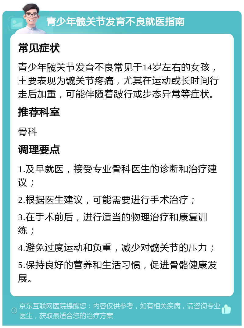 青少年髋关节发育不良就医指南 常见症状 青少年髋关节发育不良常见于14岁左右的女孩，主要表现为髋关节疼痛，尤其在运动或长时间行走后加重，可能伴随着跛行或步态异常等症状。 推荐科室 骨科 调理要点 1.及早就医，接受专业骨科医生的诊断和治疗建议； 2.根据医生建议，可能需要进行手术治疗； 3.在手术前后，进行适当的物理治疗和康复训练； 4.避免过度运动和负重，减少对髋关节的压力； 5.保持良好的营养和生活习惯，促进骨骼健康发展。