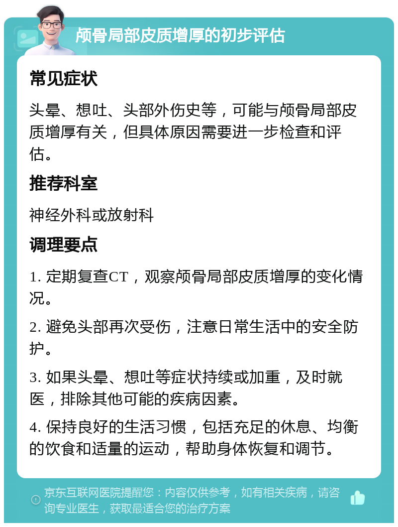 颅骨局部皮质增厚的初步评估 常见症状 头晕、想吐、头部外伤史等，可能与颅骨局部皮质增厚有关，但具体原因需要进一步检查和评估。 推荐科室 神经外科或放射科 调理要点 1. 定期复查CT，观察颅骨局部皮质增厚的变化情况。 2. 避免头部再次受伤，注意日常生活中的安全防护。 3. 如果头晕、想吐等症状持续或加重，及时就医，排除其他可能的疾病因素。 4. 保持良好的生活习惯，包括充足的休息、均衡的饮食和适量的运动，帮助身体恢复和调节。