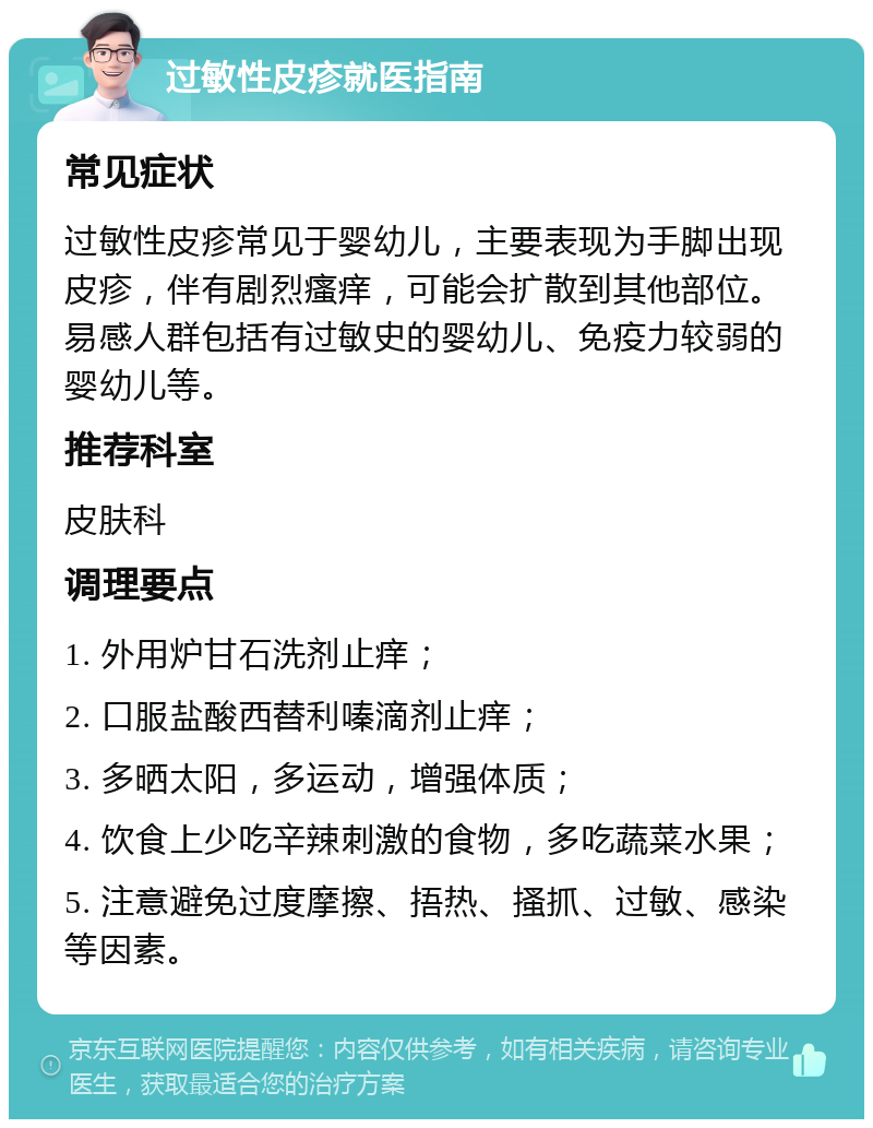 过敏性皮疹就医指南 常见症状 过敏性皮疹常见于婴幼儿，主要表现为手脚出现皮疹，伴有剧烈瘙痒，可能会扩散到其他部位。易感人群包括有过敏史的婴幼儿、免疫力较弱的婴幼儿等。 推荐科室 皮肤科 调理要点 1. 外用炉甘石洗剂止痒； 2. 口服盐酸西替利嗪滴剂止痒； 3. 多晒太阳，多运动，增强体质； 4. 饮食上少吃辛辣刺激的食物，多吃蔬菜水果； 5. 注意避免过度摩擦、捂热、搔抓、过敏、感染等因素。