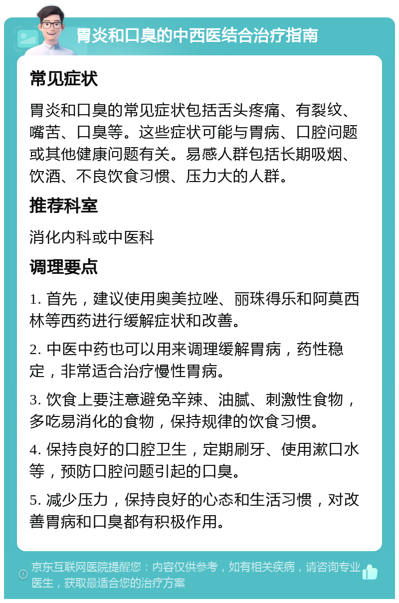 胃炎和口臭的中西医结合治疗指南 常见症状 胃炎和口臭的常见症状包括舌头疼痛、有裂纹、嘴苦、口臭等。这些症状可能与胃病、口腔问题或其他健康问题有关。易感人群包括长期吸烟、饮酒、不良饮食习惯、压力大的人群。 推荐科室 消化内科或中医科 调理要点 1. 首先，建议使用奥美拉唑、丽珠得乐和阿莫西林等西药进行缓解症状和改善。 2. 中医中药也可以用来调理缓解胃病，药性稳定，非常适合治疗慢性胃病。 3. 饮食上要注意避免辛辣、油腻、刺激性食物，多吃易消化的食物，保持规律的饮食习惯。 4. 保持良好的口腔卫生，定期刷牙、使用漱口水等，预防口腔问题引起的口臭。 5. 减少压力，保持良好的心态和生活习惯，对改善胃病和口臭都有积极作用。