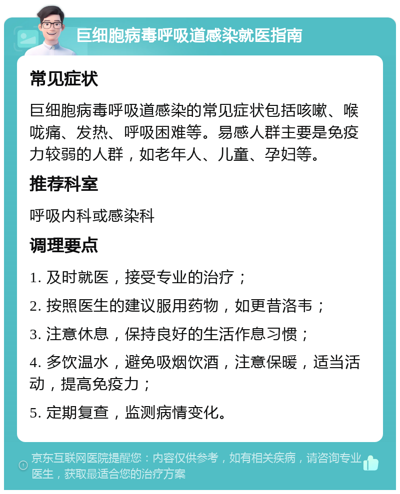 巨细胞病毒呼吸道感染就医指南 常见症状 巨细胞病毒呼吸道感染的常见症状包括咳嗽、喉咙痛、发热、呼吸困难等。易感人群主要是免疫力较弱的人群，如老年人、儿童、孕妇等。 推荐科室 呼吸内科或感染科 调理要点 1. 及时就医，接受专业的治疗； 2. 按照医生的建议服用药物，如更昔洛韦； 3. 注意休息，保持良好的生活作息习惯； 4. 多饮温水，避免吸烟饮酒，注意保暖，适当活动，提高免疫力； 5. 定期复查，监测病情变化。