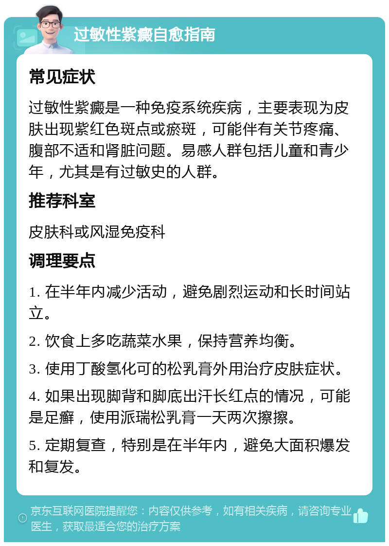 过敏性紫癜自愈指南 常见症状 过敏性紫癜是一种免疫系统疾病，主要表现为皮肤出现紫红色斑点或瘀斑，可能伴有关节疼痛、腹部不适和肾脏问题。易感人群包括儿童和青少年，尤其是有过敏史的人群。 推荐科室 皮肤科或风湿免疫科 调理要点 1. 在半年内减少活动，避免剧烈运动和长时间站立。 2. 饮食上多吃蔬菜水果，保持营养均衡。 3. 使用丁酸氢化可的松乳膏外用治疗皮肤症状。 4. 如果出现脚背和脚底出汗长红点的情况，可能是足癣，使用派瑞松乳膏一天两次擦擦。 5. 定期复查，特别是在半年内，避免大面积爆发和复发。