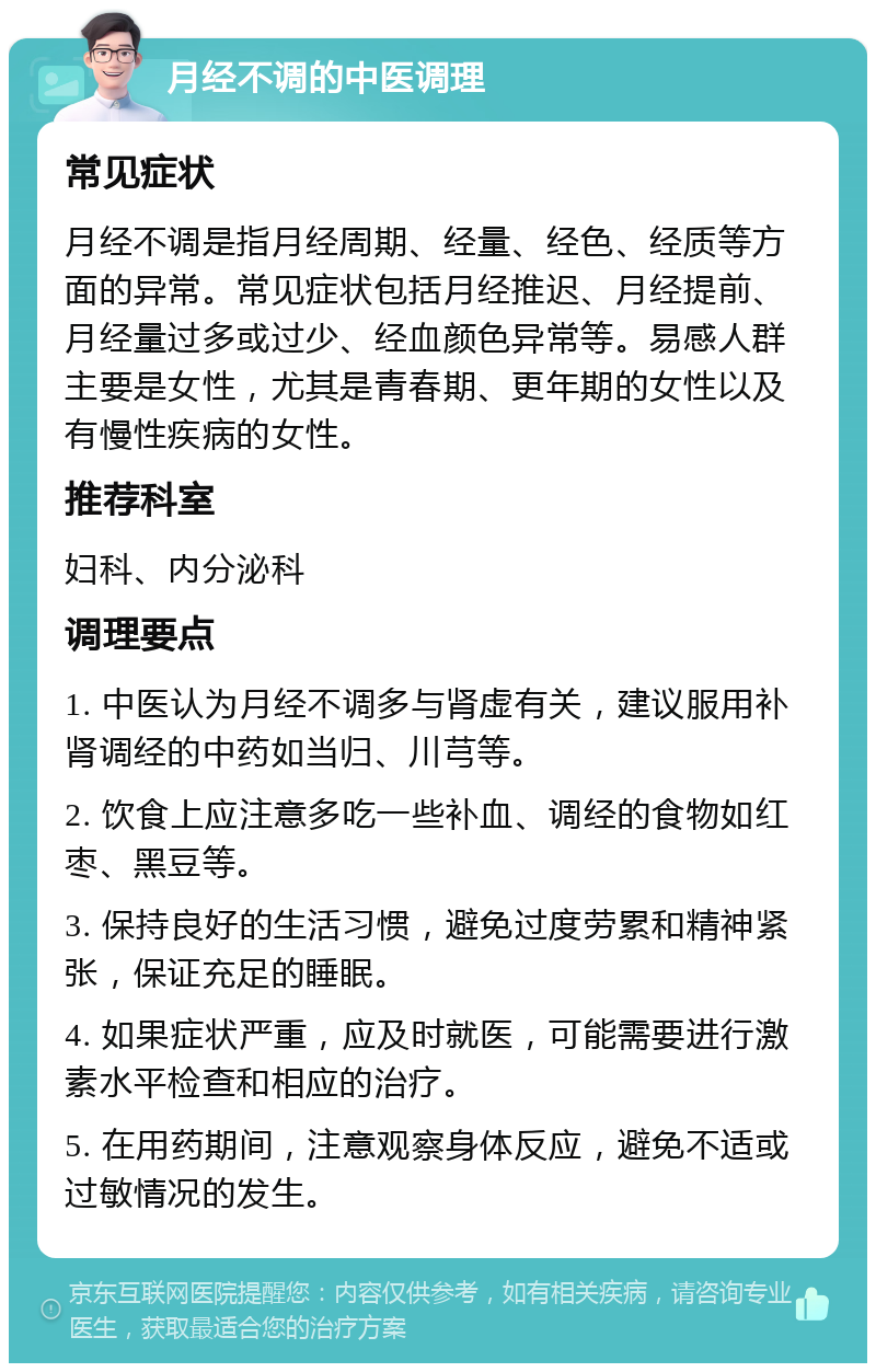 月经不调的中医调理 常见症状 月经不调是指月经周期、经量、经色、经质等方面的异常。常见症状包括月经推迟、月经提前、月经量过多或过少、经血颜色异常等。易感人群主要是女性，尤其是青春期、更年期的女性以及有慢性疾病的女性。 推荐科室 妇科、内分泌科 调理要点 1. 中医认为月经不调多与肾虚有关，建议服用补肾调经的中药如当归、川芎等。 2. 饮食上应注意多吃一些补血、调经的食物如红枣、黑豆等。 3. 保持良好的生活习惯，避免过度劳累和精神紧张，保证充足的睡眠。 4. 如果症状严重，应及时就医，可能需要进行激素水平检查和相应的治疗。 5. 在用药期间，注意观察身体反应，避免不适或过敏情况的发生。