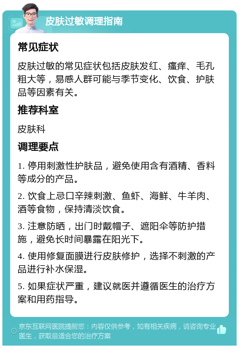 皮肤过敏调理指南 常见症状 皮肤过敏的常见症状包括皮肤发红、瘙痒、毛孔粗大等，易感人群可能与季节变化、饮食、护肤品等因素有关。 推荐科室 皮肤科 调理要点 1. 停用刺激性护肤品，避免使用含有酒精、香料等成分的产品。 2. 饮食上忌口辛辣刺激、鱼虾、海鲜、牛羊肉、酒等食物，保持清淡饮食。 3. 注意防晒，出门时戴帽子、遮阳伞等防护措施，避免长时间暴露在阳光下。 4. 使用修复面膜进行皮肤修护，选择不刺激的产品进行补水保湿。 5. 如果症状严重，建议就医并遵循医生的治疗方案和用药指导。