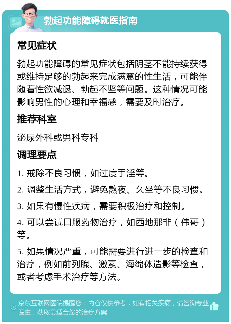 勃起功能障碍就医指南 常见症状 勃起功能障碍的常见症状包括阴茎不能持续获得或维持足够的勃起来完成满意的性生活，可能伴随着性欲减退、勃起不坚等问题。这种情况可能影响男性的心理和幸福感，需要及时治疗。 推荐科室 泌尿外科或男科专科 调理要点 1. 戒除不良习惯，如过度手淫等。 2. 调整生活方式，避免熬夜、久坐等不良习惯。 3. 如果有慢性疾病，需要积极治疗和控制。 4. 可以尝试口服药物治疗，如西地那非（伟哥）等。 5. 如果情况严重，可能需要进行进一步的检查和治疗，例如前列腺、激素、海绵体造影等检查，或者考虑手术治疗等方法。