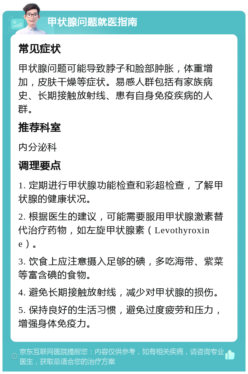 甲状腺问题就医指南 常见症状 甲状腺问题可能导致脖子和脸部肿胀，体重增加，皮肤干燥等症状。易感人群包括有家族病史、长期接触放射线、患有自身免疫疾病的人群。 推荐科室 内分泌科 调理要点 1. 定期进行甲状腺功能检查和彩超检查，了解甲状腺的健康状况。 2. 根据医生的建议，可能需要服用甲状腺激素替代治疗药物，如左旋甲状腺素（Levothyroxine）。 3. 饮食上应注意摄入足够的碘，多吃海带、紫菜等富含碘的食物。 4. 避免长期接触放射线，减少对甲状腺的损伤。 5. 保持良好的生活习惯，避免过度疲劳和压力，增强身体免疫力。