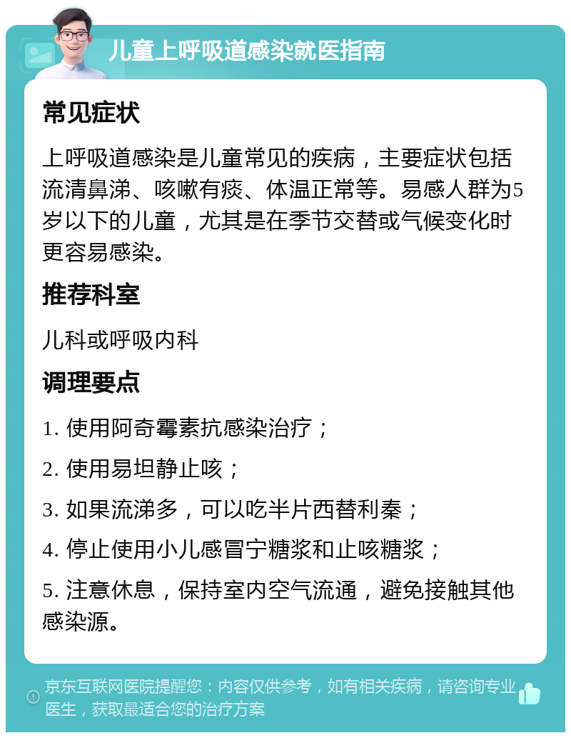 儿童上呼吸道感染就医指南 常见症状 上呼吸道感染是儿童常见的疾病，主要症状包括流清鼻涕、咳嗽有痰、体温正常等。易感人群为5岁以下的儿童，尤其是在季节交替或气候变化时更容易感染。 推荐科室 儿科或呼吸内科 调理要点 1. 使用阿奇霉素抗感染治疗； 2. 使用易坦静止咳； 3. 如果流涕多，可以吃半片西替利秦； 4. 停止使用小儿感冒宁糖浆和止咳糖浆； 5. 注意休息，保持室内空气流通，避免接触其他感染源。