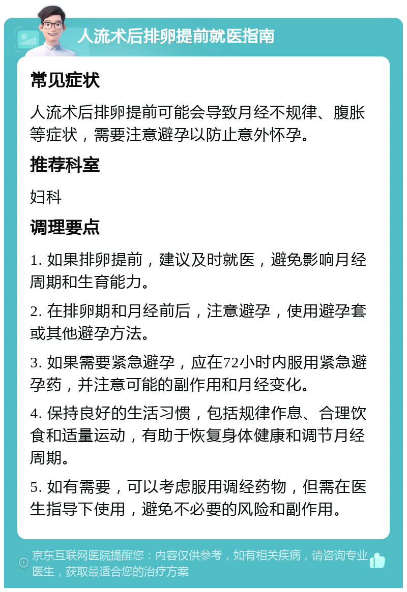 人流术后排卵提前就医指南 常见症状 人流术后排卵提前可能会导致月经不规律、腹胀等症状，需要注意避孕以防止意外怀孕。 推荐科室 妇科 调理要点 1. 如果排卵提前，建议及时就医，避免影响月经周期和生育能力。 2. 在排卵期和月经前后，注意避孕，使用避孕套或其他避孕方法。 3. 如果需要紧急避孕，应在72小时内服用紧急避孕药，并注意可能的副作用和月经变化。 4. 保持良好的生活习惯，包括规律作息、合理饮食和适量运动，有助于恢复身体健康和调节月经周期。 5. 如有需要，可以考虑服用调经药物，但需在医生指导下使用，避免不必要的风险和副作用。