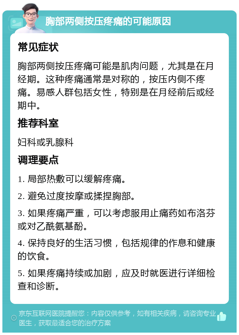 胸部两侧按压疼痛的可能原因 常见症状 胸部两侧按压疼痛可能是肌肉问题，尤其是在月经期。这种疼痛通常是对称的，按压内侧不疼痛。易感人群包括女性，特别是在月经前后或经期中。 推荐科室 妇科或乳腺科 调理要点 1. 局部热敷可以缓解疼痛。 2. 避免过度按摩或揉捏胸部。 3. 如果疼痛严重，可以考虑服用止痛药如布洛芬或对乙酰氨基酚。 4. 保持良好的生活习惯，包括规律的作息和健康的饮食。 5. 如果疼痛持续或加剧，应及时就医进行详细检查和诊断。