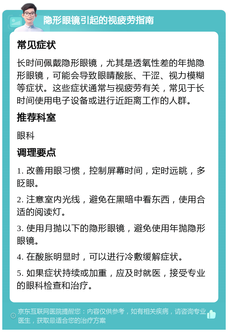 隐形眼镜引起的视疲劳指南 常见症状 长时间佩戴隐形眼镜，尤其是透氧性差的年抛隐形眼镜，可能会导致眼睛酸胀、干涩、视力模糊等症状。这些症状通常与视疲劳有关，常见于长时间使用电子设备或进行近距离工作的人群。 推荐科室 眼科 调理要点 1. 改善用眼习惯，控制屏幕时间，定时远眺，多眨眼。 2. 注意室内光线，避免在黑暗中看东西，使用合适的阅读灯。 3. 使用月抛以下的隐形眼镜，避免使用年抛隐形眼镜。 4. 在酸胀明显时，可以进行冷敷缓解症状。 5. 如果症状持续或加重，应及时就医，接受专业的眼科检查和治疗。