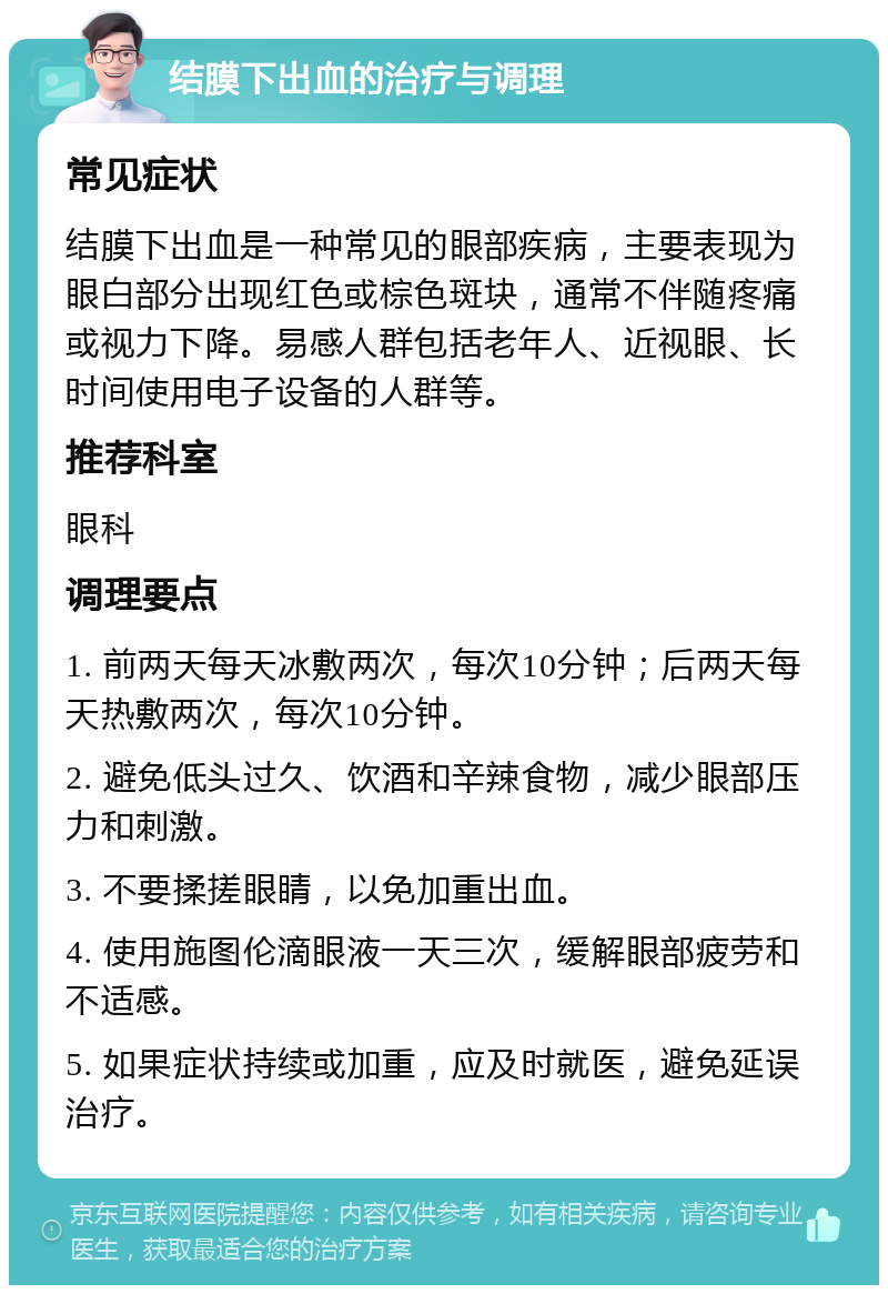 结膜下出血的治疗与调理 常见症状 结膜下出血是一种常见的眼部疾病，主要表现为眼白部分出现红色或棕色斑块，通常不伴随疼痛或视力下降。易感人群包括老年人、近视眼、长时间使用电子设备的人群等。 推荐科室 眼科 调理要点 1. 前两天每天冰敷两次，每次10分钟；后两天每天热敷两次，每次10分钟。 2. 避免低头过久、饮酒和辛辣食物，减少眼部压力和刺激。 3. 不要揉搓眼睛，以免加重出血。 4. 使用施图伦滴眼液一天三次，缓解眼部疲劳和不适感。 5. 如果症状持续或加重，应及时就医，避免延误治疗。