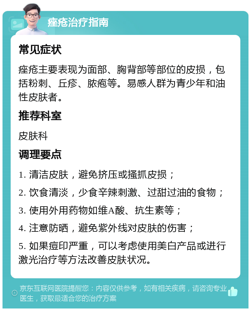 痤疮治疗指南 常见症状 痤疮主要表现为面部、胸背部等部位的皮损，包括粉刺、丘疹、脓疱等。易感人群为青少年和油性皮肤者。 推荐科室 皮肤科 调理要点 1. 清洁皮肤，避免挤压或搔抓皮损； 2. 饮食清淡，少食辛辣刺激、过甜过油的食物； 3. 使用外用药物如维A酸、抗生素等； 4. 注意防晒，避免紫外线对皮肤的伤害； 5. 如果痘印严重，可以考虑使用美白产品或进行激光治疗等方法改善皮肤状况。