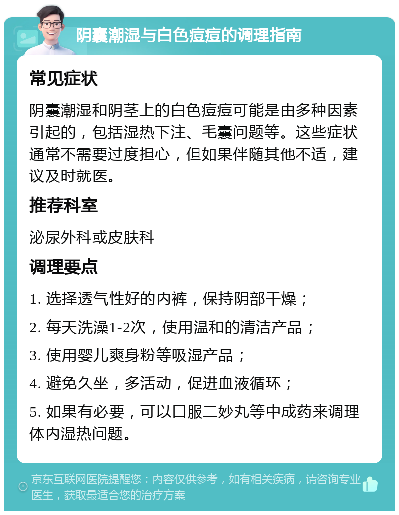 阴囊潮湿与白色痘痘的调理指南 常见症状 阴囊潮湿和阴茎上的白色痘痘可能是由多种因素引起的，包括湿热下注、毛囊问题等。这些症状通常不需要过度担心，但如果伴随其他不适，建议及时就医。 推荐科室 泌尿外科或皮肤科 调理要点 1. 选择透气性好的内裤，保持阴部干燥； 2. 每天洗澡1-2次，使用温和的清洁产品； 3. 使用婴儿爽身粉等吸湿产品； 4. 避免久坐，多活动，促进血液循环； 5. 如果有必要，可以口服二妙丸等中成药来调理体内湿热问题。