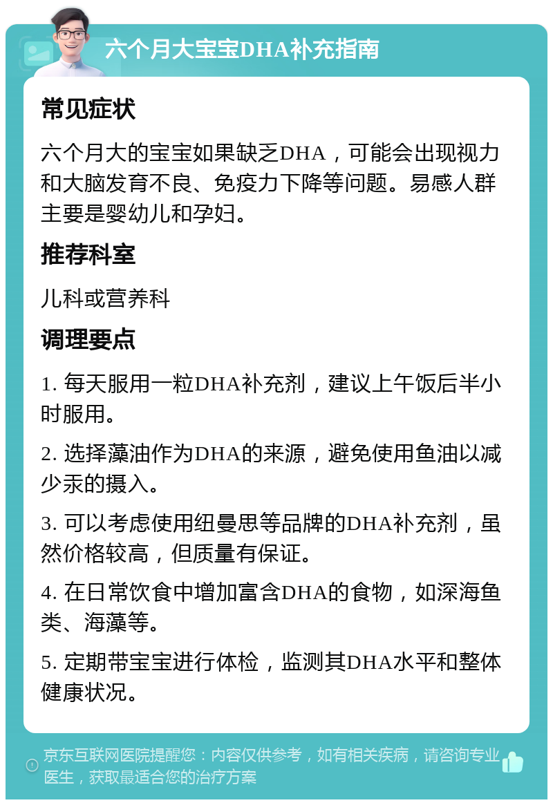 六个月大宝宝DHA补充指南 常见症状 六个月大的宝宝如果缺乏DHA，可能会出现视力和大脑发育不良、免疫力下降等问题。易感人群主要是婴幼儿和孕妇。 推荐科室 儿科或营养科 调理要点 1. 每天服用一粒DHA补充剂，建议上午饭后半小时服用。 2. 选择藻油作为DHA的来源，避免使用鱼油以减少汞的摄入。 3. 可以考虑使用纽曼思等品牌的DHA补充剂，虽然价格较高，但质量有保证。 4. 在日常饮食中增加富含DHA的食物，如深海鱼类、海藻等。 5. 定期带宝宝进行体检，监测其DHA水平和整体健康状况。