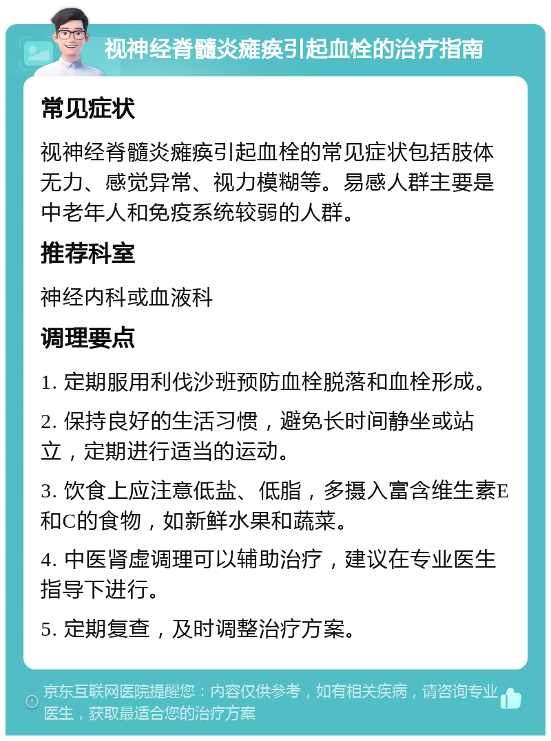 视神经脊髓炎瘫痪引起血栓的治疗指南 常见症状 视神经脊髓炎瘫痪引起血栓的常见症状包括肢体无力、感觉异常、视力模糊等。易感人群主要是中老年人和免疫系统较弱的人群。 推荐科室 神经内科或血液科 调理要点 1. 定期服用利伐沙班预防血栓脱落和血栓形成。 2. 保持良好的生活习惯，避免长时间静坐或站立，定期进行适当的运动。 3. 饮食上应注意低盐、低脂，多摄入富含维生素E和C的食物，如新鲜水果和蔬菜。 4. 中医肾虚调理可以辅助治疗，建议在专业医生指导下进行。 5. 定期复查，及时调整治疗方案。