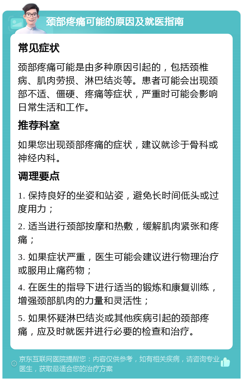 颈部疼痛可能的原因及就医指南 常见症状 颈部疼痛可能是由多种原因引起的，包括颈椎病、肌肉劳损、淋巴结炎等。患者可能会出现颈部不适、僵硬、疼痛等症状，严重时可能会影响日常生活和工作。 推荐科室 如果您出现颈部疼痛的症状，建议就诊于骨科或神经内科。 调理要点 1. 保持良好的坐姿和站姿，避免长时间低头或过度用力； 2. 适当进行颈部按摩和热敷，缓解肌肉紧张和疼痛； 3. 如果症状严重，医生可能会建议进行物理治疗或服用止痛药物； 4. 在医生的指导下进行适当的锻炼和康复训练，增强颈部肌肉的力量和灵活性； 5. 如果怀疑淋巴结炎或其他疾病引起的颈部疼痛，应及时就医并进行必要的检查和治疗。