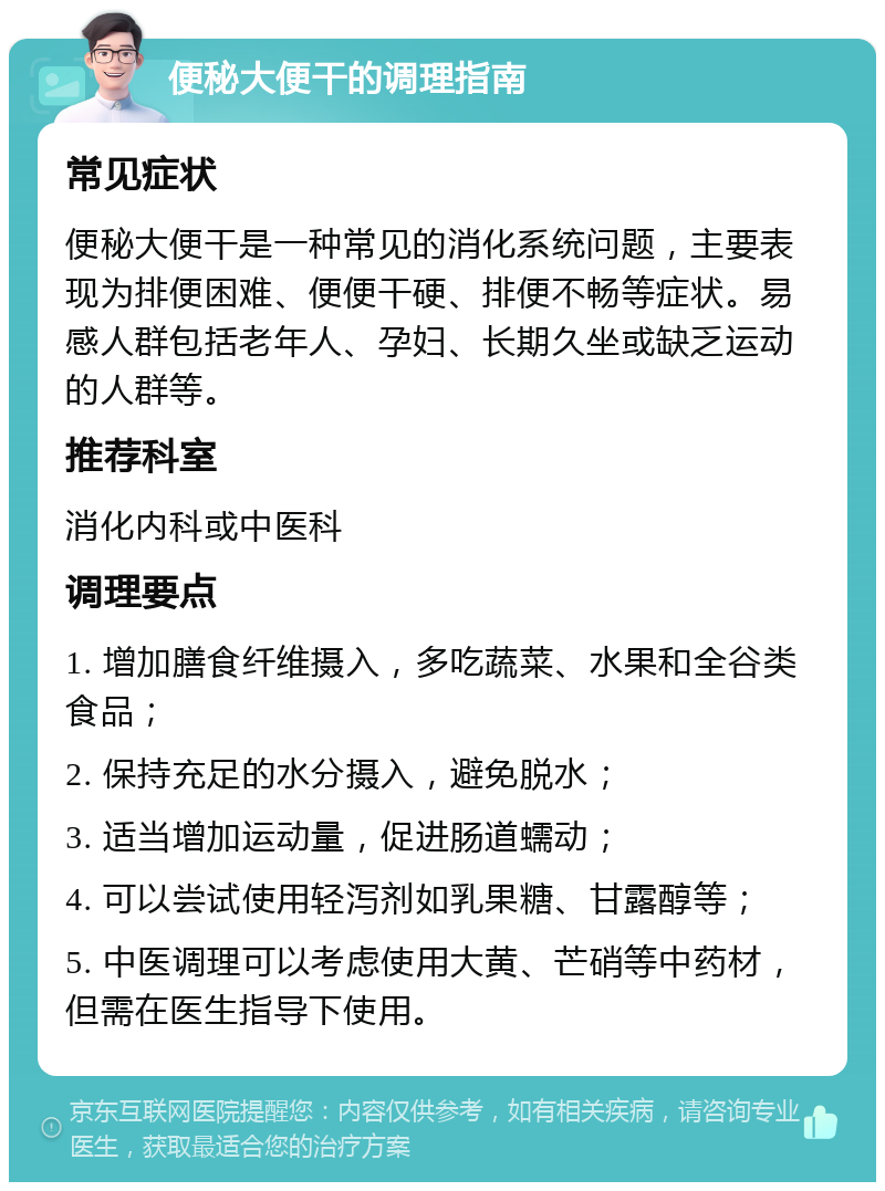 便秘大便干的调理指南 常见症状 便秘大便干是一种常见的消化系统问题，主要表现为排便困难、便便干硬、排便不畅等症状。易感人群包括老年人、孕妇、长期久坐或缺乏运动的人群等。 推荐科室 消化内科或中医科 调理要点 1. 增加膳食纤维摄入，多吃蔬菜、水果和全谷类食品； 2. 保持充足的水分摄入，避免脱水； 3. 适当增加运动量，促进肠道蠕动； 4. 可以尝试使用轻泻剂如乳果糖、甘露醇等； 5. 中医调理可以考虑使用大黄、芒硝等中药材，但需在医生指导下使用。