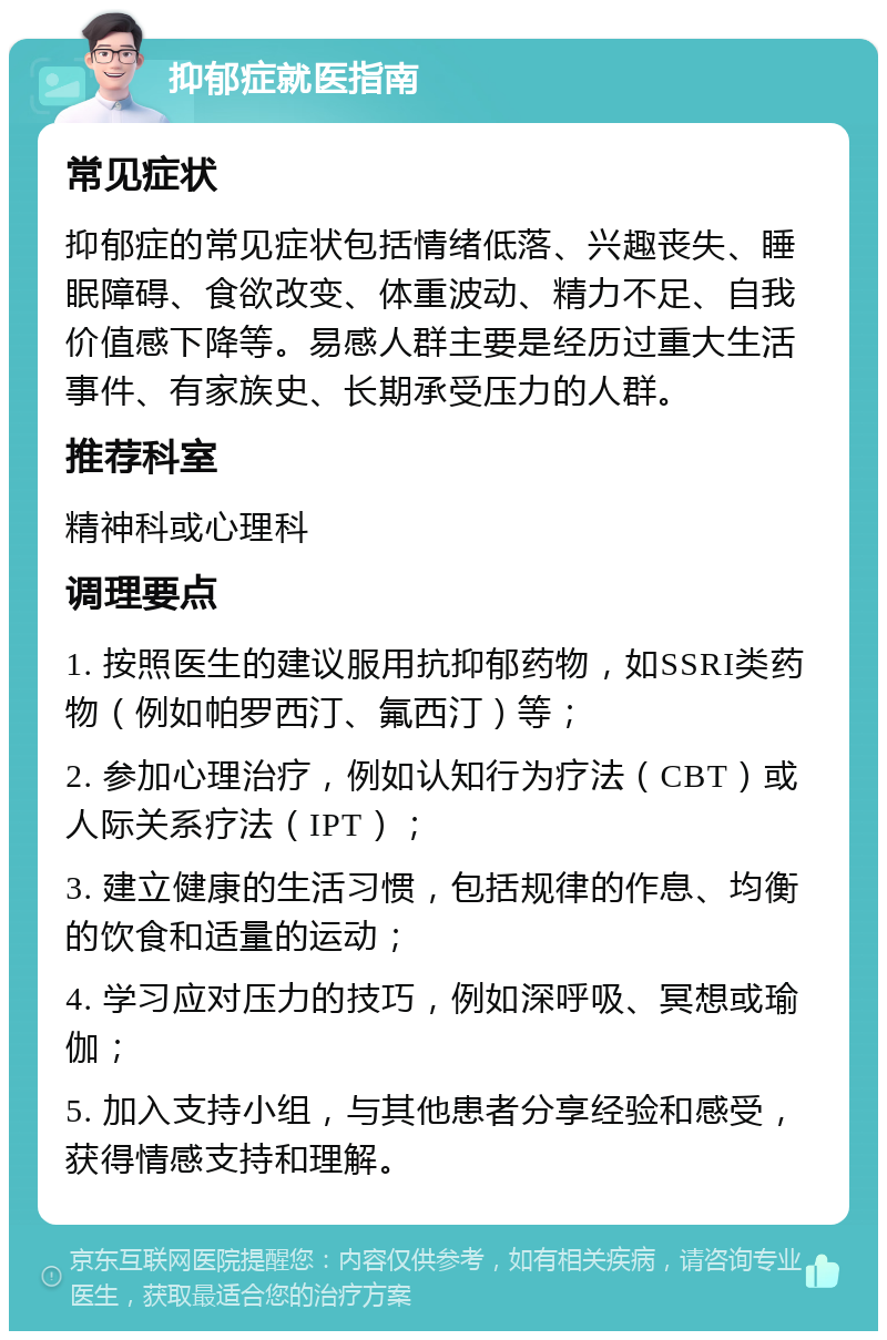 抑郁症就医指南 常见症状 抑郁症的常见症状包括情绪低落、兴趣丧失、睡眠障碍、食欲改变、体重波动、精力不足、自我价值感下降等。易感人群主要是经历过重大生活事件、有家族史、长期承受压力的人群。 推荐科室 精神科或心理科 调理要点 1. 按照医生的建议服用抗抑郁药物，如SSRI类药物（例如帕罗西汀、氟西汀）等； 2. 参加心理治疗，例如认知行为疗法（CBT）或人际关系疗法（IPT）； 3. 建立健康的生活习惯，包括规律的作息、均衡的饮食和适量的运动； 4. 学习应对压力的技巧，例如深呼吸、冥想或瑜伽； 5. 加入支持小组，与其他患者分享经验和感受，获得情感支持和理解。