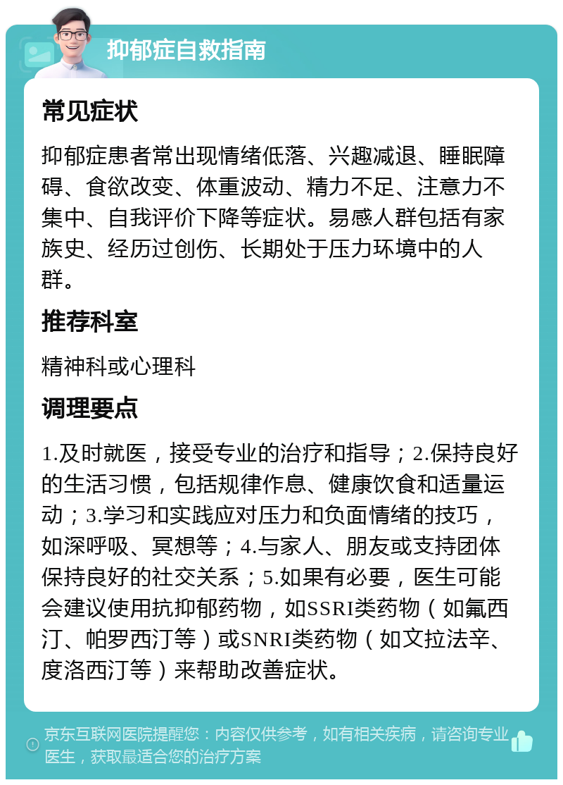 抑郁症自救指南 常见症状 抑郁症患者常出现情绪低落、兴趣减退、睡眠障碍、食欲改变、体重波动、精力不足、注意力不集中、自我评价下降等症状。易感人群包括有家族史、经历过创伤、长期处于压力环境中的人群。 推荐科室 精神科或心理科 调理要点 1.及时就医，接受专业的治疗和指导；2.保持良好的生活习惯，包括规律作息、健康饮食和适量运动；3.学习和实践应对压力和负面情绪的技巧，如深呼吸、冥想等；4.与家人、朋友或支持团体保持良好的社交关系；5.如果有必要，医生可能会建议使用抗抑郁药物，如SSRI类药物（如氟西汀、帕罗西汀等）或SNRI类药物（如文拉法辛、度洛西汀等）来帮助改善症状。