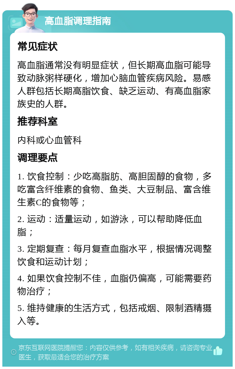 高血脂调理指南 常见症状 高血脂通常没有明显症状，但长期高血脂可能导致动脉粥样硬化，增加心脑血管疾病风险。易感人群包括长期高脂饮食、缺乏运动、有高血脂家族史的人群。 推荐科室 内科或心血管科 调理要点 1. 饮食控制：少吃高脂肪、高胆固醇的食物，多吃富含纤维素的食物、鱼类、大豆制品、富含维生素C的食物等； 2. 运动：适量运动，如游泳，可以帮助降低血脂； 3. 定期复查：每月复查血脂水平，根据情况调整饮食和运动计划； 4. 如果饮食控制不佳，血脂仍偏高，可能需要药物治疗； 5. 维持健康的生活方式，包括戒烟、限制酒精摄入等。