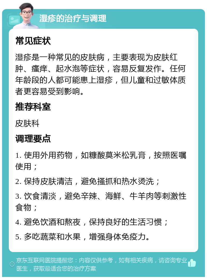 湿疹的治疗与调理 常见症状 湿疹是一种常见的皮肤病，主要表现为皮肤红肿、瘙痒、起水泡等症状，容易反复发作。任何年龄段的人都可能患上湿疹，但儿童和过敏体质者更容易受到影响。 推荐科室 皮肤科 调理要点 1. 使用外用药物，如糠酸莫米松乳膏，按照医嘱使用； 2. 保持皮肤清洁，避免搔抓和热水烫洗； 3. 饮食清淡，避免辛辣、海鲜、牛羊肉等刺激性食物； 4. 避免饮酒和熬夜，保持良好的生活习惯； 5. 多吃蔬菜和水果，增强身体免疫力。