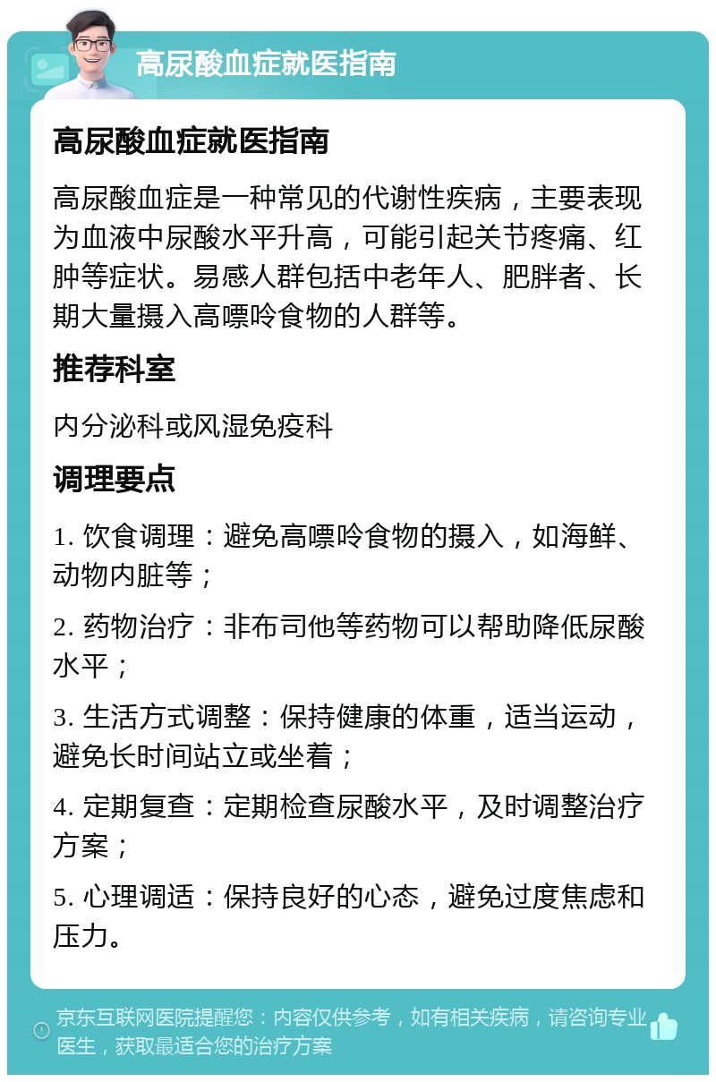 高尿酸血症就医指南 高尿酸血症就医指南 高尿酸血症是一种常见的代谢性疾病，主要表现为血液中尿酸水平升高，可能引起关节疼痛、红肿等症状。易感人群包括中老年人、肥胖者、长期大量摄入高嘌呤食物的人群等。 推荐科室 内分泌科或风湿免疫科 调理要点 1. 饮食调理：避免高嘌呤食物的摄入，如海鲜、动物内脏等； 2. 药物治疗：非布司他等药物可以帮助降低尿酸水平； 3. 生活方式调整：保持健康的体重，适当运动，避免长时间站立或坐着； 4. 定期复查：定期检查尿酸水平，及时调整治疗方案； 5. 心理调适：保持良好的心态，避免过度焦虑和压力。