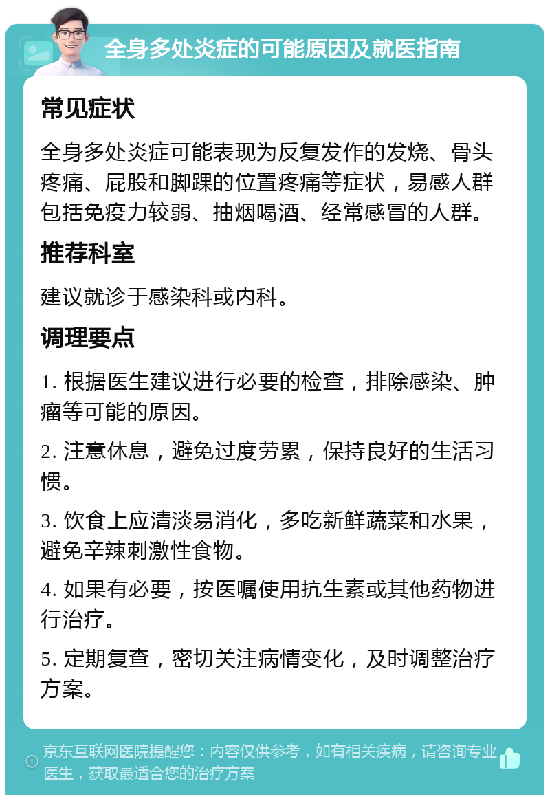 全身多处炎症的可能原因及就医指南 常见症状 全身多处炎症可能表现为反复发作的发烧、骨头疼痛、屁股和脚踝的位置疼痛等症状，易感人群包括免疫力较弱、抽烟喝酒、经常感冒的人群。 推荐科室 建议就诊于感染科或内科。 调理要点 1. 根据医生建议进行必要的检查，排除感染、肿瘤等可能的原因。 2. 注意休息，避免过度劳累，保持良好的生活习惯。 3. 饮食上应清淡易消化，多吃新鲜蔬菜和水果，避免辛辣刺激性食物。 4. 如果有必要，按医嘱使用抗生素或其他药物进行治疗。 5. 定期复查，密切关注病情变化，及时调整治疗方案。