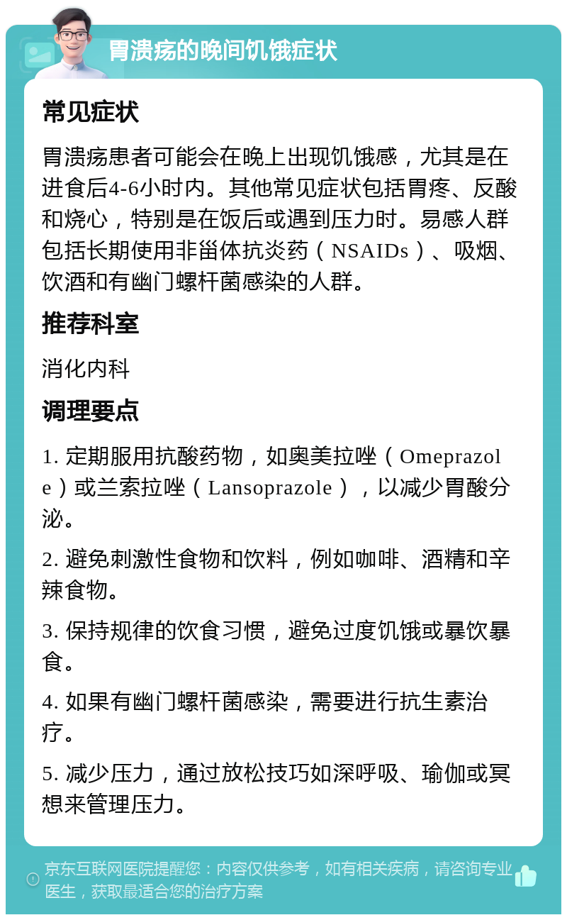 胃溃疡的晚间饥饿症状 常见症状 胃溃疡患者可能会在晚上出现饥饿感，尤其是在进食后4-6小时内。其他常见症状包括胃疼、反酸和烧心，特别是在饭后或遇到压力时。易感人群包括长期使用非甾体抗炎药（NSAIDs）、吸烟、饮酒和有幽门螺杆菌感染的人群。 推荐科室 消化内科 调理要点 1. 定期服用抗酸药物，如奥美拉唑（Omeprazole）或兰索拉唑（Lansoprazole），以减少胃酸分泌。 2. 避免刺激性食物和饮料，例如咖啡、酒精和辛辣食物。 3. 保持规律的饮食习惯，避免过度饥饿或暴饮暴食。 4. 如果有幽门螺杆菌感染，需要进行抗生素治疗。 5. 减少压力，通过放松技巧如深呼吸、瑜伽或冥想来管理压力。