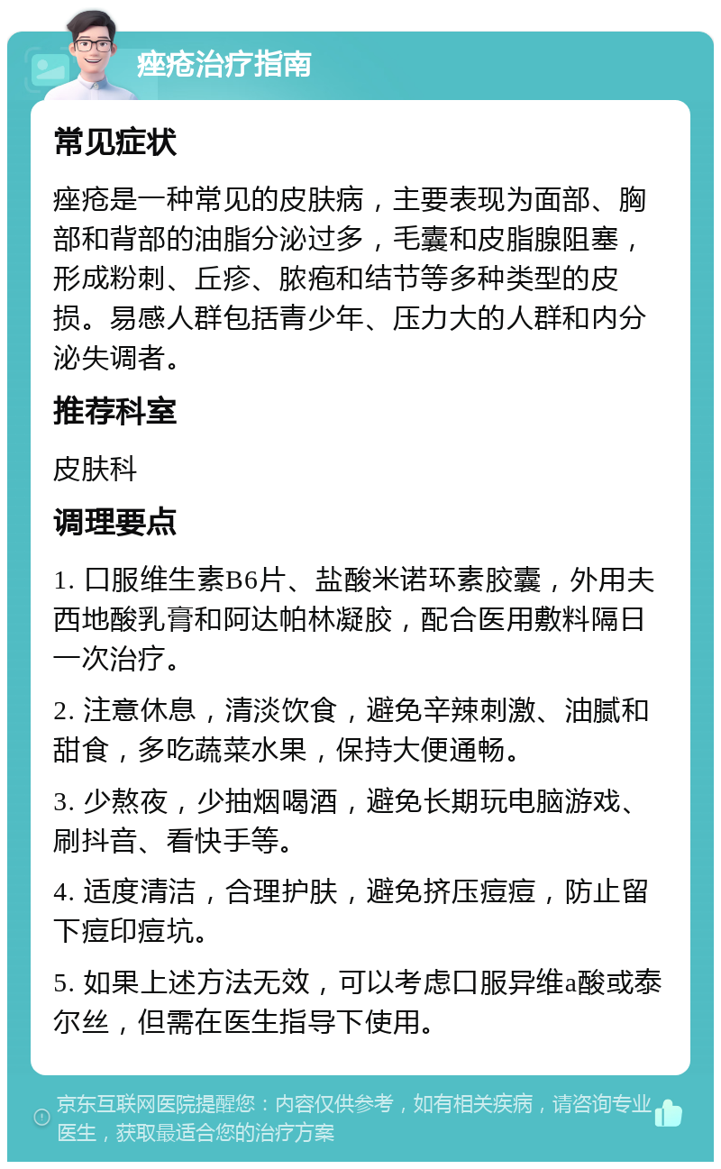 痤疮治疗指南 常见症状 痤疮是一种常见的皮肤病，主要表现为面部、胸部和背部的油脂分泌过多，毛囊和皮脂腺阻塞，形成粉刺、丘疹、脓疱和结节等多种类型的皮损。易感人群包括青少年、压力大的人群和内分泌失调者。 推荐科室 皮肤科 调理要点 1. 口服维生素B6片、盐酸米诺环素胶囊，外用夫西地酸乳膏和阿达帕林凝胶，配合医用敷料隔日一次治疗。 2. 注意休息，清淡饮食，避免辛辣刺激、油腻和甜食，多吃蔬菜水果，保持大便通畅。 3. 少熬夜，少抽烟喝酒，避免长期玩电脑游戏、刷抖音、看快手等。 4. 适度清洁，合理护肤，避免挤压痘痘，防止留下痘印痘坑。 5. 如果上述方法无效，可以考虑口服异维a酸或泰尔丝，但需在医生指导下使用。