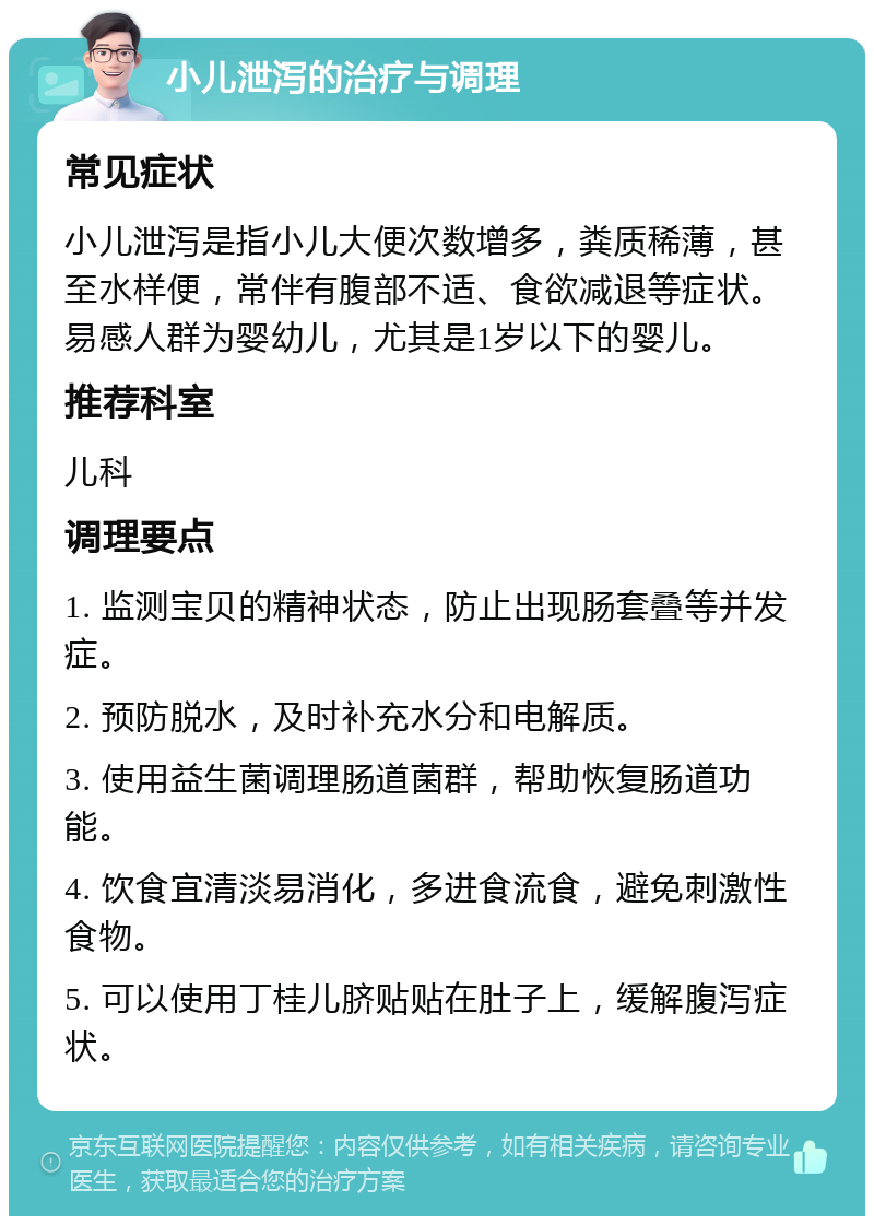 小儿泄泻的治疗与调理 常见症状 小儿泄泻是指小儿大便次数增多，粪质稀薄，甚至水样便，常伴有腹部不适、食欲减退等症状。易感人群为婴幼儿，尤其是1岁以下的婴儿。 推荐科室 儿科 调理要点 1. 监测宝贝的精神状态，防止出现肠套叠等并发症。 2. 预防脱水，及时补充水分和电解质。 3. 使用益生菌调理肠道菌群，帮助恢复肠道功能。 4. 饮食宜清淡易消化，多进食流食，避免刺激性食物。 5. 可以使用丁桂儿脐贴贴在肚子上，缓解腹泻症状。