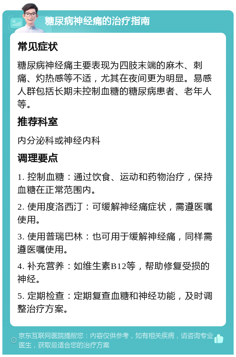 糖尿病神经痛的治疗指南 常见症状 糖尿病神经痛主要表现为四肢末端的麻木、刺痛、灼热感等不适，尤其在夜间更为明显。易感人群包括长期未控制血糖的糖尿病患者、老年人等。 推荐科室 内分泌科或神经内科 调理要点 1. 控制血糖：通过饮食、运动和药物治疗，保持血糖在正常范围内。 2. 使用度洛西汀：可缓解神经痛症状，需遵医嘱使用。 3. 使用普瑞巴林：也可用于缓解神经痛，同样需遵医嘱使用。 4. 补充营养：如维生素B12等，帮助修复受损的神经。 5. 定期检查：定期复查血糖和神经功能，及时调整治疗方案。