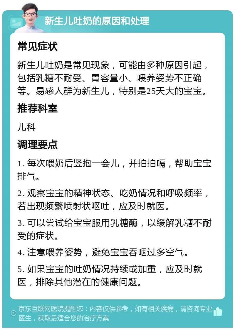 新生儿吐奶的原因和处理 常见症状 新生儿吐奶是常见现象，可能由多种原因引起，包括乳糖不耐受、胃容量小、喂养姿势不正确等。易感人群为新生儿，特别是25天大的宝宝。 推荐科室 儿科 调理要点 1. 每次喂奶后竖抱一会儿，并拍拍嗝，帮助宝宝排气。 2. 观察宝宝的精神状态、吃奶情况和呼吸频率，若出现频繁喷射状呕吐，应及时就医。 3. 可以尝试给宝宝服用乳糖酶，以缓解乳糖不耐受的症状。 4. 注意喂养姿势，避免宝宝吞咽过多空气。 5. 如果宝宝的吐奶情况持续或加重，应及时就医，排除其他潜在的健康问题。