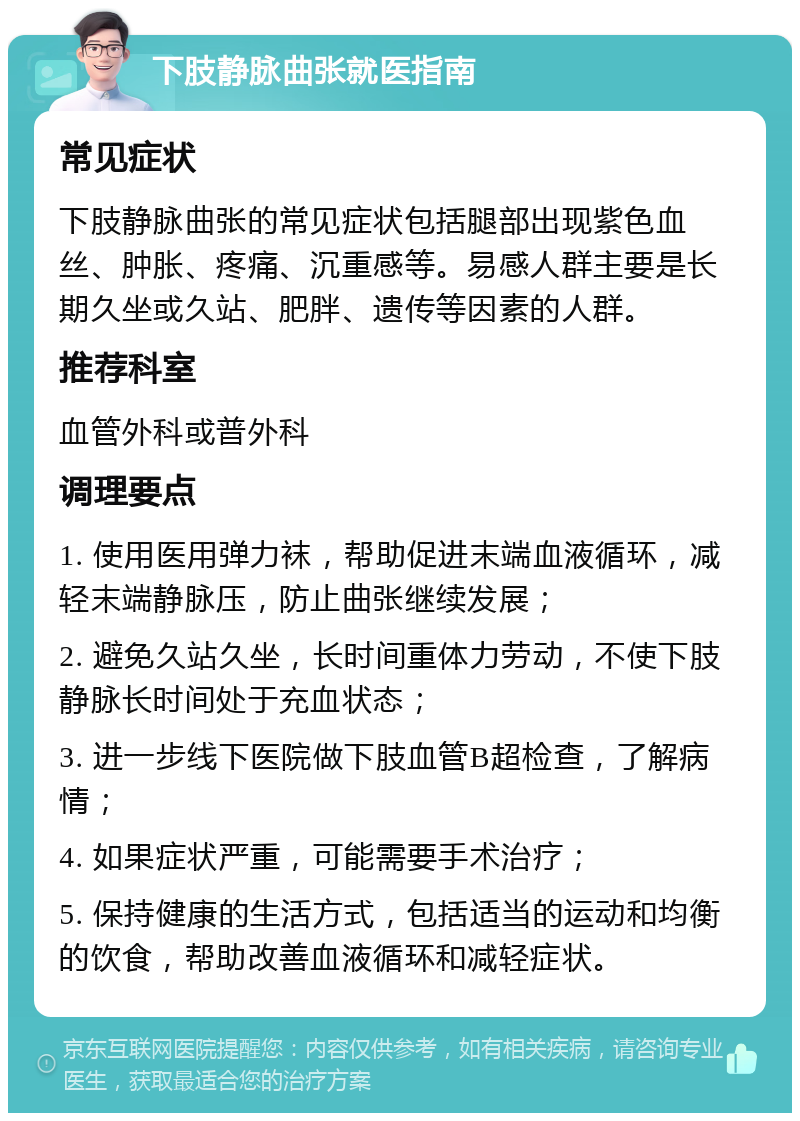 下肢静脉曲张就医指南 常见症状 下肢静脉曲张的常见症状包括腿部出现紫色血丝、肿胀、疼痛、沉重感等。易感人群主要是长期久坐或久站、肥胖、遗传等因素的人群。 推荐科室 血管外科或普外科 调理要点 1. 使用医用弹力袜，帮助促进末端血液循环，减轻末端静脉压，防止曲张继续发展； 2. 避免久站久坐，长时间重体力劳动，不使下肢静脉长时间处于充血状态； 3. 进一步线下医院做下肢血管B超检查，了解病情； 4. 如果症状严重，可能需要手术治疗； 5. 保持健康的生活方式，包括适当的运动和均衡的饮食，帮助改善血液循环和减轻症状。