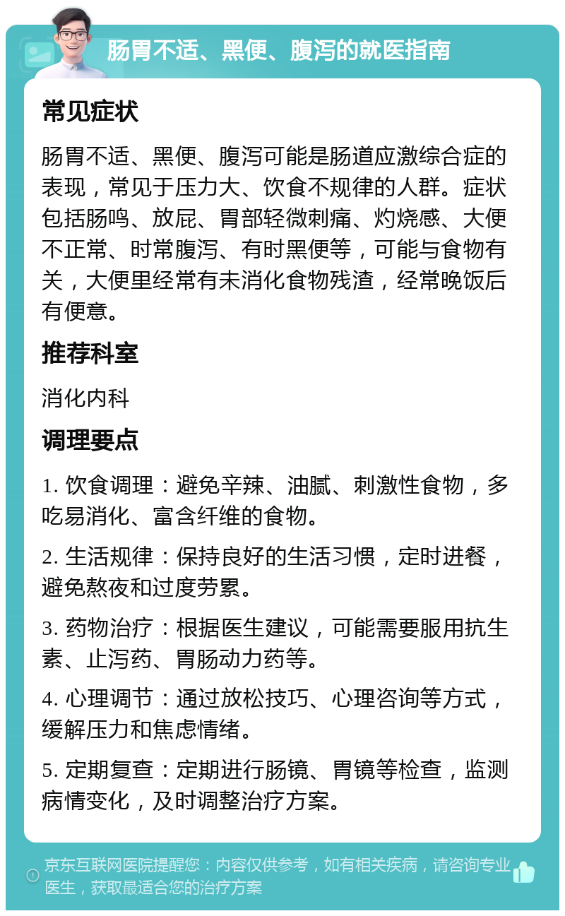 肠胃不适、黑便、腹泻的就医指南 常见症状 肠胃不适、黑便、腹泻可能是肠道应激综合症的表现，常见于压力大、饮食不规律的人群。症状包括肠鸣、放屁、胃部轻微刺痛、灼烧感、大便不正常、时常腹泻、有时黑便等，可能与食物有关，大便里经常有未消化食物残渣，经常晚饭后有便意。 推荐科室 消化内科 调理要点 1. 饮食调理：避免辛辣、油腻、刺激性食物，多吃易消化、富含纤维的食物。 2. 生活规律：保持良好的生活习惯，定时进餐，避免熬夜和过度劳累。 3. 药物治疗：根据医生建议，可能需要服用抗生素、止泻药、胃肠动力药等。 4. 心理调节：通过放松技巧、心理咨询等方式，缓解压力和焦虑情绪。 5. 定期复查：定期进行肠镜、胃镜等检查，监测病情变化，及时调整治疗方案。