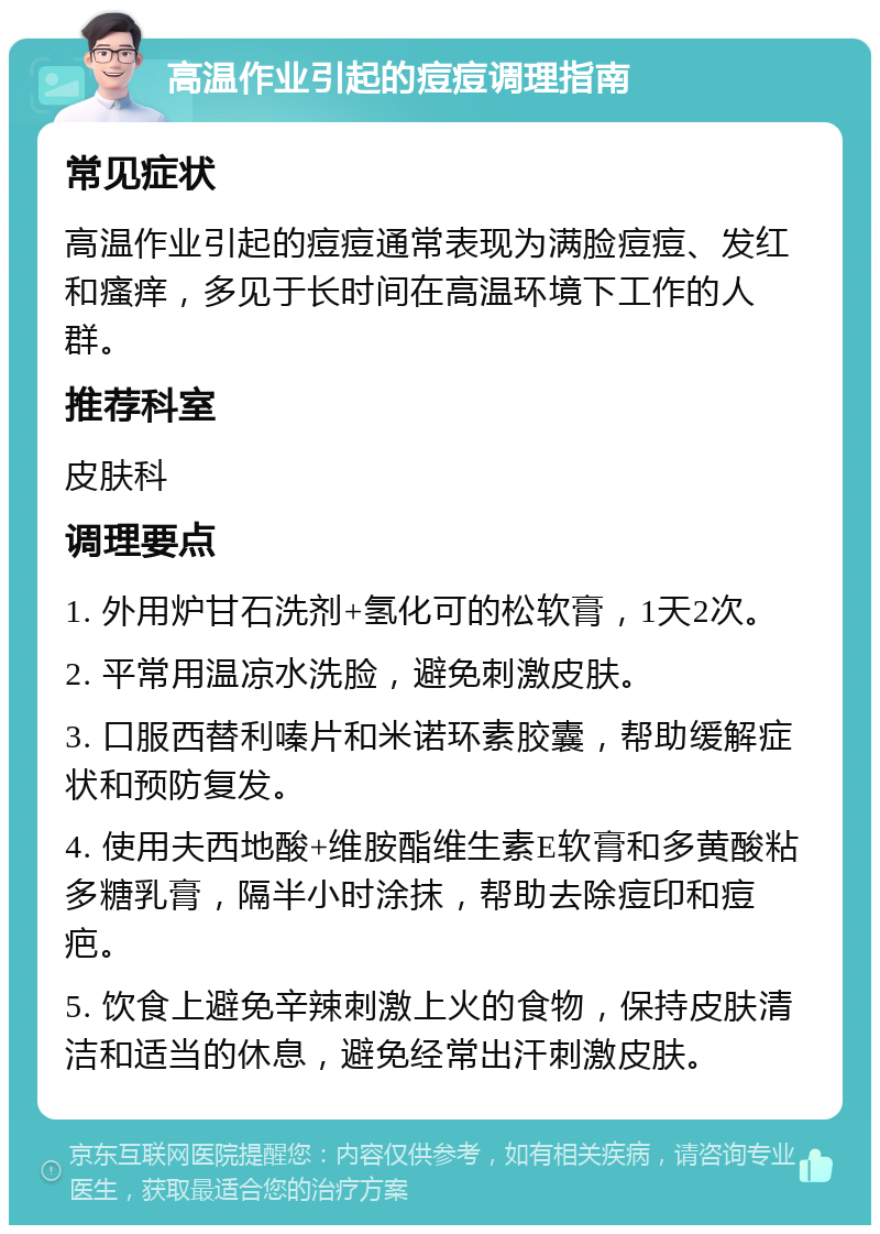 高温作业引起的痘痘调理指南 常见症状 高温作业引起的痘痘通常表现为满脸痘痘、发红和瘙痒，多见于长时间在高温环境下工作的人群。 推荐科室 皮肤科 调理要点 1. 外用炉甘石洗剂+氢化可的松软膏，1天2次。 2. 平常用温凉水洗脸，避免刺激皮肤。 3. 口服西替利嗪片和米诺环素胶囊，帮助缓解症状和预防复发。 4. 使用夫西地酸+维胺酯维生素E软膏和多黄酸粘多糖乳膏，隔半小时涂抹，帮助去除痘印和痘疤。 5. 饮食上避免辛辣刺激上火的食物，保持皮肤清洁和适当的休息，避免经常出汗刺激皮肤。