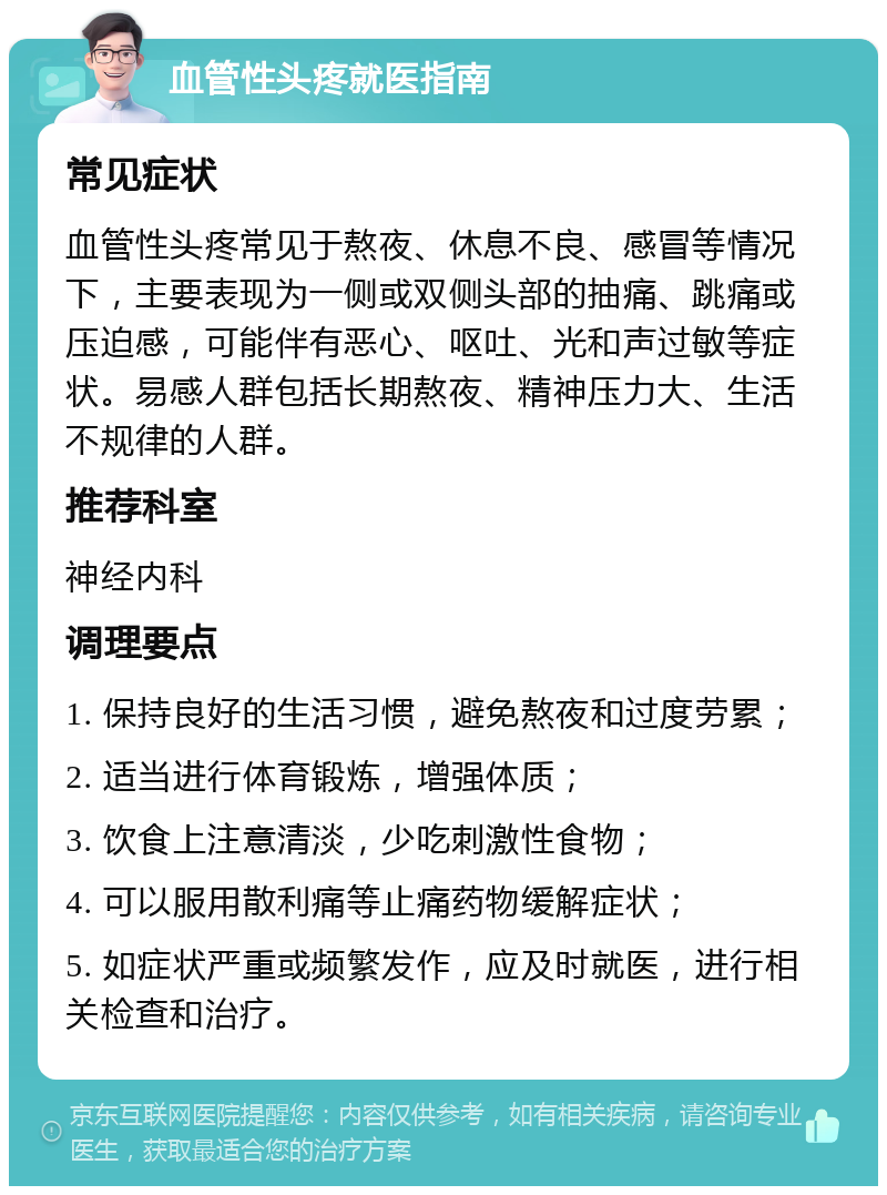 血管性头疼就医指南 常见症状 血管性头疼常见于熬夜、休息不良、感冒等情况下，主要表现为一侧或双侧头部的抽痛、跳痛或压迫感，可能伴有恶心、呕吐、光和声过敏等症状。易感人群包括长期熬夜、精神压力大、生活不规律的人群。 推荐科室 神经内科 调理要点 1. 保持良好的生活习惯，避免熬夜和过度劳累； 2. 适当进行体育锻炼，增强体质； 3. 饮食上注意清淡，少吃刺激性食物； 4. 可以服用散利痛等止痛药物缓解症状； 5. 如症状严重或频繁发作，应及时就医，进行相关检查和治疗。