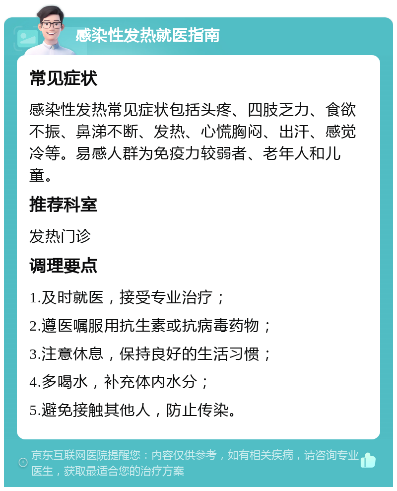 感染性发热就医指南 常见症状 感染性发热常见症状包括头疼、四肢乏力、食欲不振、鼻涕不断、发热、心慌胸闷、出汗、感觉冷等。易感人群为免疫力较弱者、老年人和儿童。 推荐科室 发热门诊 调理要点 1.及时就医，接受专业治疗； 2.遵医嘱服用抗生素或抗病毒药物； 3.注意休息，保持良好的生活习惯； 4.多喝水，补充体内水分； 5.避免接触其他人，防止传染。