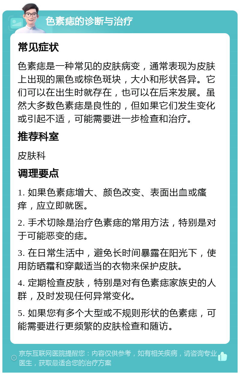 色素痣的诊断与治疗 常见症状 色素痣是一种常见的皮肤病变，通常表现为皮肤上出现的黑色或棕色斑块，大小和形状各异。它们可以在出生时就存在，也可以在后来发展。虽然大多数色素痣是良性的，但如果它们发生变化或引起不适，可能需要进一步检查和治疗。 推荐科室 皮肤科 调理要点 1. 如果色素痣增大、颜色改变、表面出血或瘙痒，应立即就医。 2. 手术切除是治疗色素痣的常用方法，特别是对于可能恶变的痣。 3. 在日常生活中，避免长时间暴露在阳光下，使用防晒霜和穿戴适当的衣物来保护皮肤。 4. 定期检查皮肤，特别是对有色素痣家族史的人群，及时发现任何异常变化。 5. 如果您有多个大型或不规则形状的色素痣，可能需要进行更频繁的皮肤检查和随访。