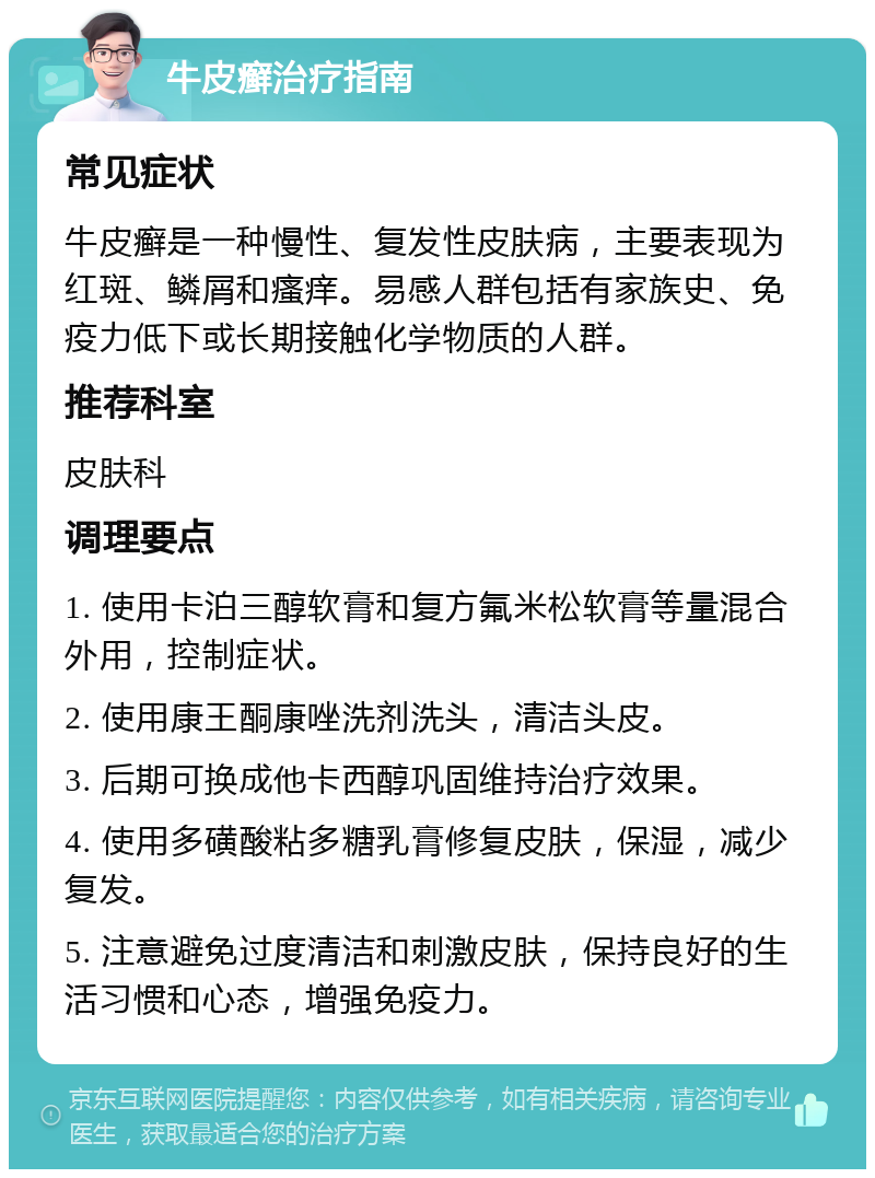 牛皮癣治疗指南 常见症状 牛皮癣是一种慢性、复发性皮肤病，主要表现为红斑、鳞屑和瘙痒。易感人群包括有家族史、免疫力低下或长期接触化学物质的人群。 推荐科室 皮肤科 调理要点 1. 使用卡泊三醇软膏和复方氟米松软膏等量混合外用，控制症状。 2. 使用康王酮康唑洗剂洗头，清洁头皮。 3. 后期可换成他卡西醇巩固维持治疗效果。 4. 使用多磺酸粘多糖乳膏修复皮肤，保湿，减少复发。 5. 注意避免过度清洁和刺激皮肤，保持良好的生活习惯和心态，增强免疫力。