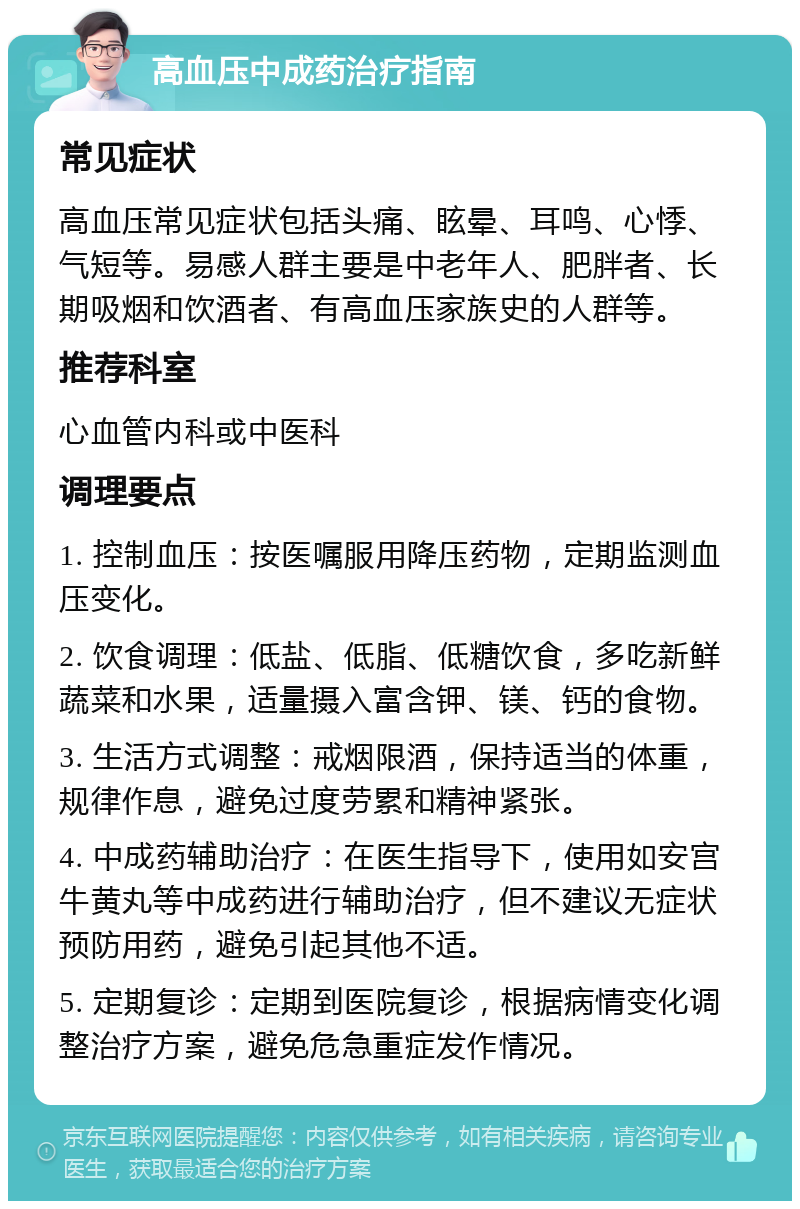 高血压中成药治疗指南 常见症状 高血压常见症状包括头痛、眩晕、耳鸣、心悸、气短等。易感人群主要是中老年人、肥胖者、长期吸烟和饮酒者、有高血压家族史的人群等。 推荐科室 心血管内科或中医科 调理要点 1. 控制血压：按医嘱服用降压药物，定期监测血压变化。 2. 饮食调理：低盐、低脂、低糖饮食，多吃新鲜蔬菜和水果，适量摄入富含钾、镁、钙的食物。 3. 生活方式调整：戒烟限酒，保持适当的体重，规律作息，避免过度劳累和精神紧张。 4. 中成药辅助治疗：在医生指导下，使用如安宫牛黄丸等中成药进行辅助治疗，但不建议无症状预防用药，避免引起其他不适。 5. 定期复诊：定期到医院复诊，根据病情变化调整治疗方案，避免危急重症发作情况。